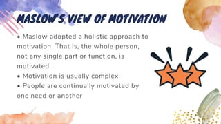 • Maslow adopted a holistic approach to
motivation. That is, the whole person,
not any single part or function, is
motivated.
• Motivation is usually complex
• People are continually motivated by
one need or another
MASLOW’S VIEW OF MOTIVATION
 