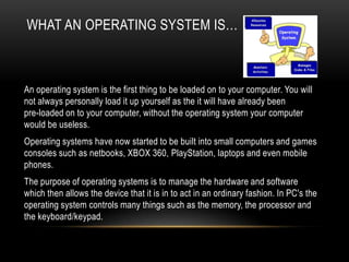 WHAT AN OPERATING SYSTEM IS…



An operating system is the first thing to be loaded on to your computer. You will
not always personally load it up yourself as the it will have already been
pre-loaded on to your computer, without the operating system your computer
would be useless.
Operating systems have now started to be built into small computers and games
consoles such as netbooks, XBOX 360, PlayStation, laptops and even mobile
phones.
The purpose of operating systems is to manage the hardware and software
which then allows the device that it is in to act in an ordinary fashion. In PC's the
operating system controls many things such as the memory, the processor and
the keyboard/keypad.
 