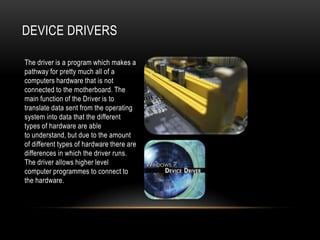 DEVICE DRIVERS

The driver is a program which makes a
pathway for pretty much all of a
computers hardware that is not
connected to the motherboard. The
main function of the Driver is to
translate data sent from the operating
system into data that the different
types of hardware are able
to understand, but due to the amount
of different types of hardware there are
differences in which the driver runs.
The driver allows higher level
computer programmes to connect to
the hardware.
 