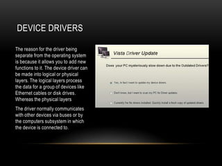 DEVICE DRIVERS

The reason for the driver being
separate from the operating system
is because it allows you to add new
functions to it. The device driver can
be made into logical or physical
layers. The logical layers process
the data for a group of devices like
Ethernet cables or disk drives.
Whereas the physical layers
The driver normally communicates
with other devices via buses or by
the computers subsystem in which
the device is connected to.
 