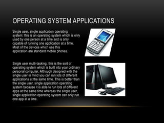 OPERATING SYSTEM APPLICATIONS
Single user, single application operating
system: this is an operating system which is only
used by one person at a time and is only
capable of running one application at a time.
Most of the devices which use this
application are standard mobile phones.


Single user multi-tasking, this is the sort of
operating system which is built into your ordinary
personal computer. Although designed with the
single user in mind you can run lots of different
applications at the same time. This is better than
the single user, single application operating
system because it is able to run lots of different
apps at the same time whereas the single user,
single application operating system can only run
one app at a time.
 