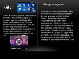 Storage management
 GUI
                                                  This is the term commonly used when talking
                                                  about the tools, processes and policies that
GUI the acronym for graphical user interface is   are used when your computer is storing
an interface that takes advantage of your         networks and storage services like
computers graphical capabilities and then         virtualization and replication. When
makes programs easier to use. The more            applications are loaded onto the memory the
advanced and well designed GUI’s save the
                                                  operating system loads them into block sizes.
users learning complicated command
                                                  If the block size is 4KB then every process
languages. But people who already know the
command languages prefer to use the
                                                  which is then loaded will be given a chunk of
command driven interfaces rather than the         memory which is a multiple of 4. Applications
GUI.                                              are then loaded in the fixed block sizes. This
                                                  helps to ensure that applications wont be
                                                  loaded up on top of each other memory space.
 