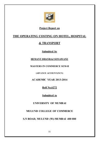 [1]
Project Report on
THE OPERATING COSTING ON HOTEL, HOSPITAL
& TRANSPORT
Submitted by
HEMANT DHANRAJ SONAWANE
MASTERS IN COMMERCE SEM-II
(ADVANCE ACCOUNTANCY)
ACADEMIC YEAR 2013-2014
Roll No.6272
Submitted to
UNIVERSITY OF MUMBAI
MULUND COLLEGE OF COMMERCE
S.N ROAD, MULUND (W)-MUMBAI 400 080
 