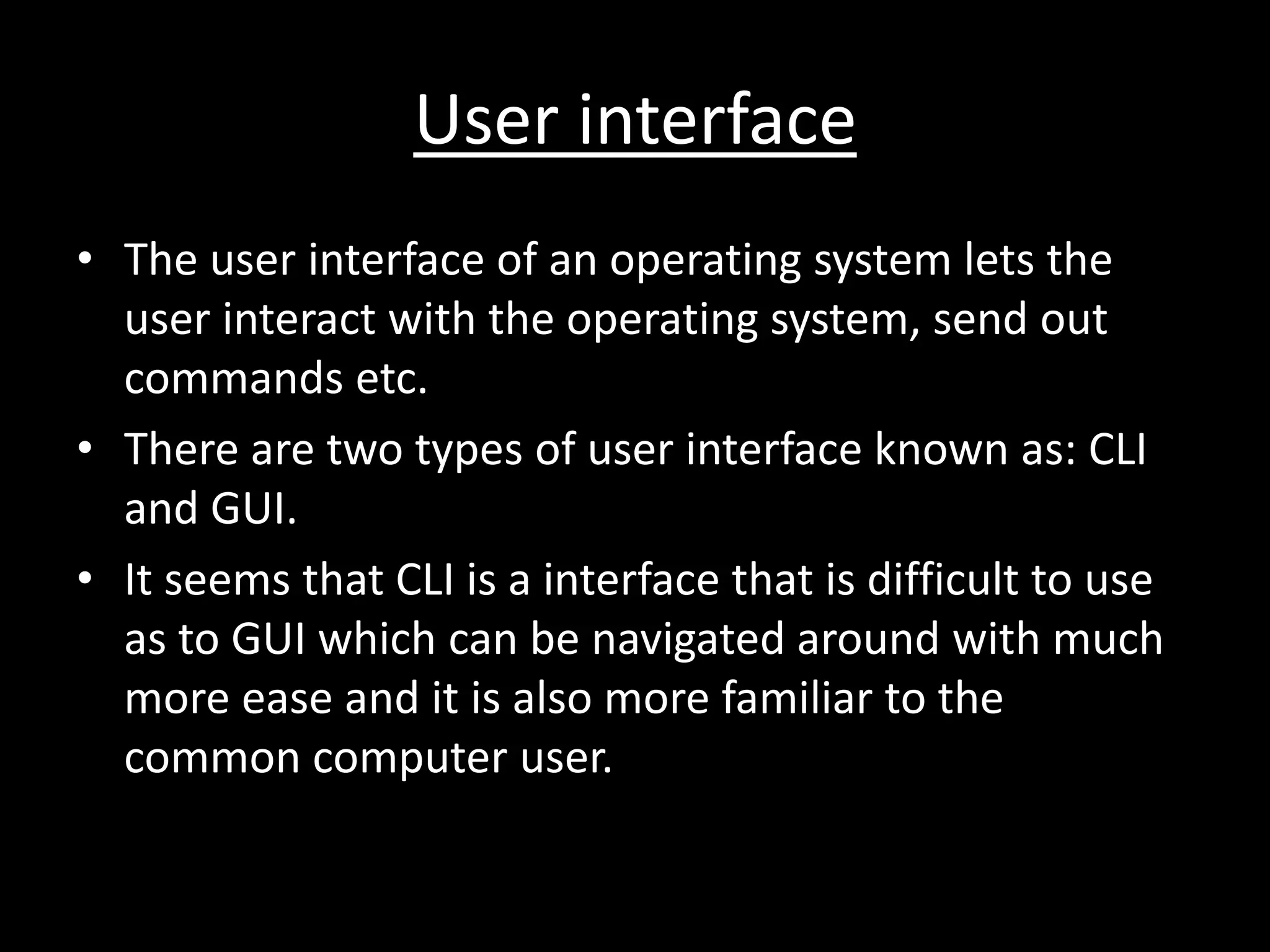 User interface
• The user interface of an operating system lets the
  user interact with the operating system, send out
  commands etc.
• There are two types of user interface known as: CLI
  and GUI.
• It seems that CLI is a interface that is difficult to use
  as to GUI which can be navigated around with much
  more ease and it is also more familiar to the
  common computer user.
 
