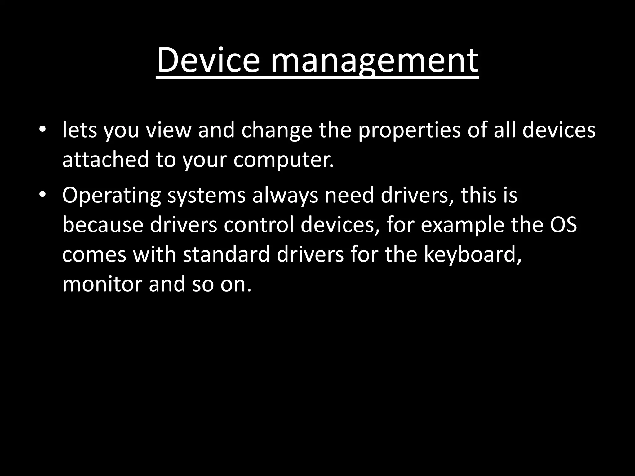 Device management
• lets you view and change the properties of all devices
  attached to your computer.
• Operating systems always need drivers, this is
  because drivers control devices, for example the OS
  comes with standard drivers for the keyboard,
  monitor and so on.
 