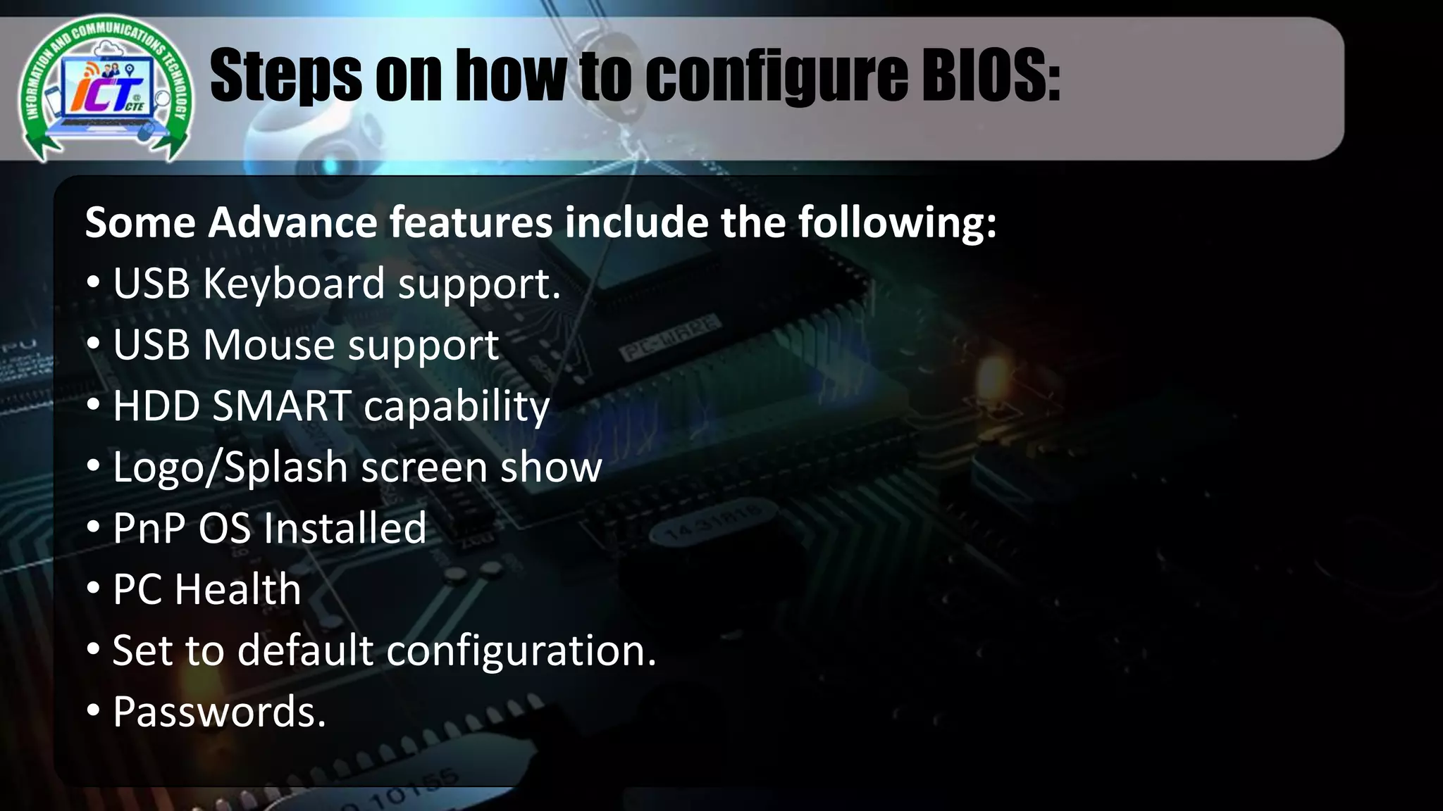 Steps on how to configure BIOS:
Some Advance features include the following:
• USB Keyboard support.
• USB Mouse support
• HDD SMART capability
• Logo/Splash screen show
• PnP OS Installed
• PC Health
• Set to default configuration.
• Passwords.
 