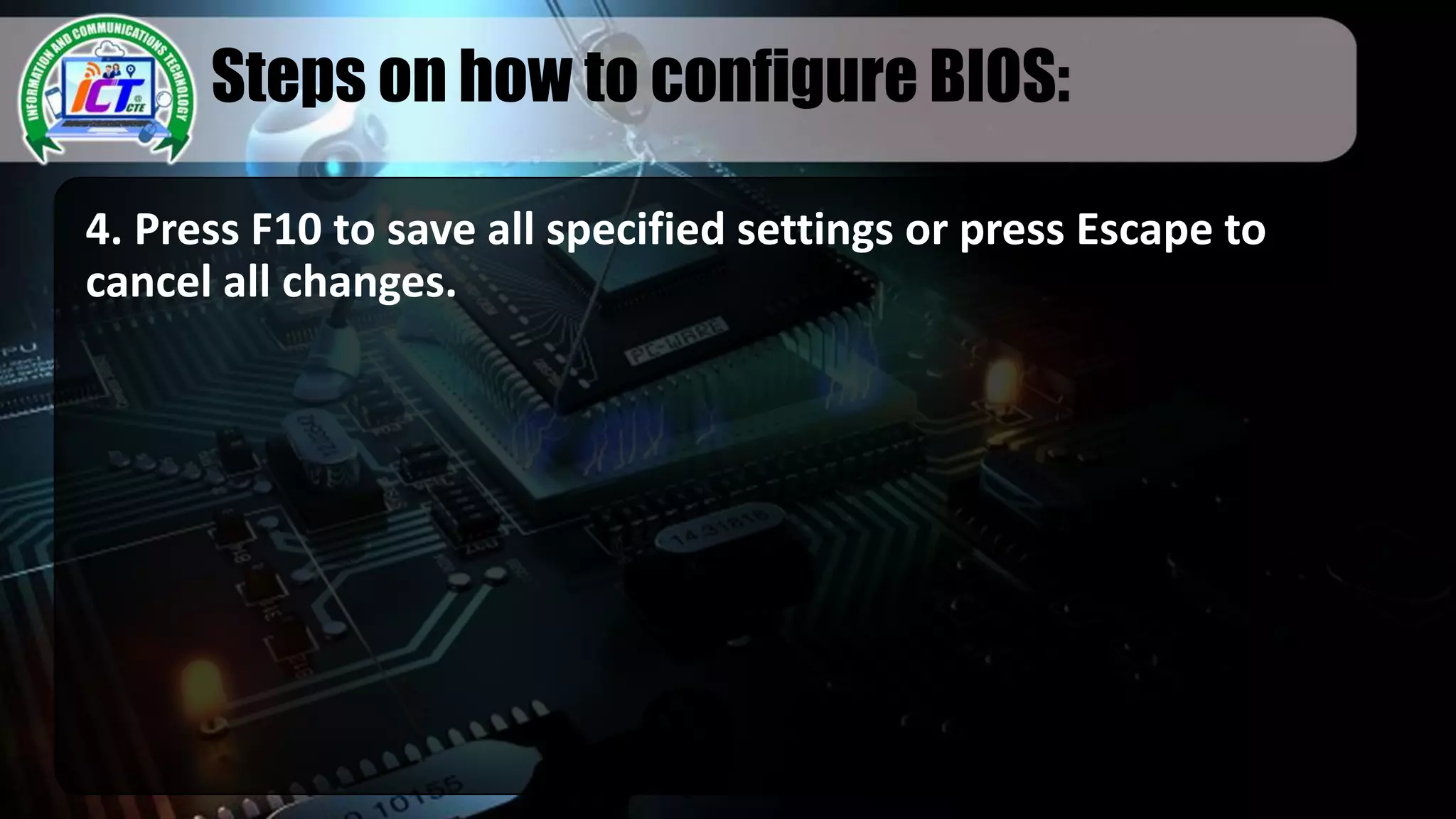 Steps on how to configure BIOS:
4. Press F10 to save all specified settings or press Escape to
cancel all changes.
 