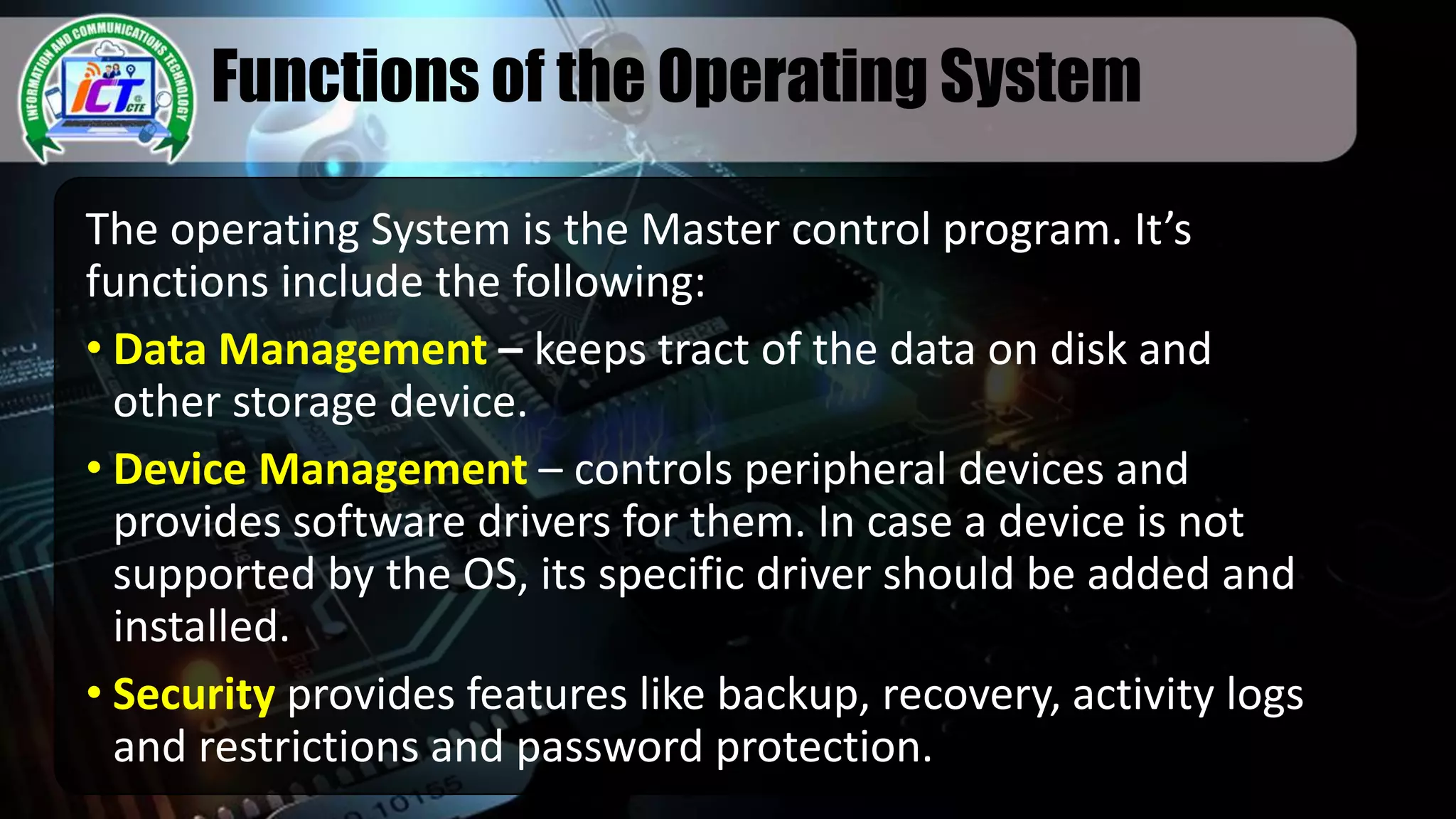 Functions of the Operating System
The operating System is the Master control program. It’s
functions include the following:
• Data Management – keeps tract of the data on disk and
other storage device.
• Device Management – controls peripheral devices and
provides software drivers for them. In case a device is not
supported by the OS, its specific driver should be added and
installed.
• Security provides features like backup, recovery, activity logs
and restrictions and password protection.
 