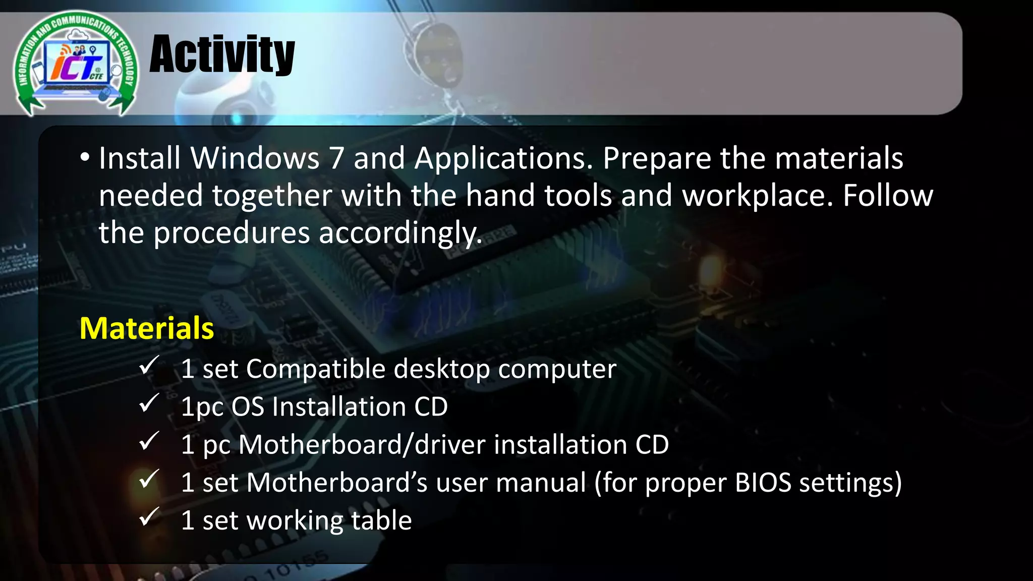 Activity
• Install Windows 7 and Applications. Prepare the materials
needed together with the hand tools and workplace. Follow
the procedures accordingly.
Materials
 1 set Compatible desktop computer
 1pc OS Installation CD
 1 pc Motherboard/driver installation CD
 1 set Motherboard’s user manual (for proper BIOS settings)
 1 set working table
 