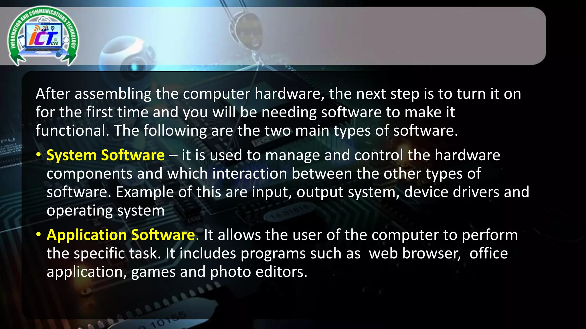 After assembling the computer hardware, the next step is to turn it on
for the first time and you will be needing software to make it
functional. The following are the two main types of software.
• System Software – it is used to manage and control the hardware
components and which interaction between the other types of
software. Example of this are input, output system, device drivers and
operating system
• Application Software. It allows the user of the computer to perform
the specific task. It includes programs such as web browser, office
application, games and photo editors.
 
