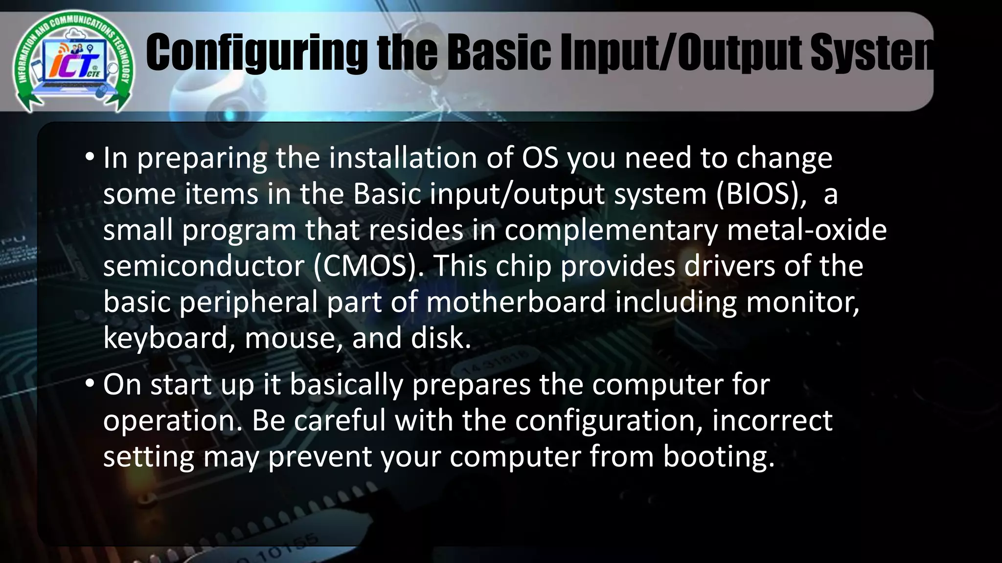 Configuring the Basic Input/Output System
• In preparing the installation of OS you need to change
some items in the Basic input/output system (BIOS), a
small program that resides in complementary metal-oxide
semiconductor (CMOS). This chip provides drivers of the
basic peripheral part of motherboard including monitor,
keyboard, mouse, and disk.
• On start up it basically prepares the computer for
operation. Be careful with the configuration, incorrect
setting may prevent your computer from booting.
 