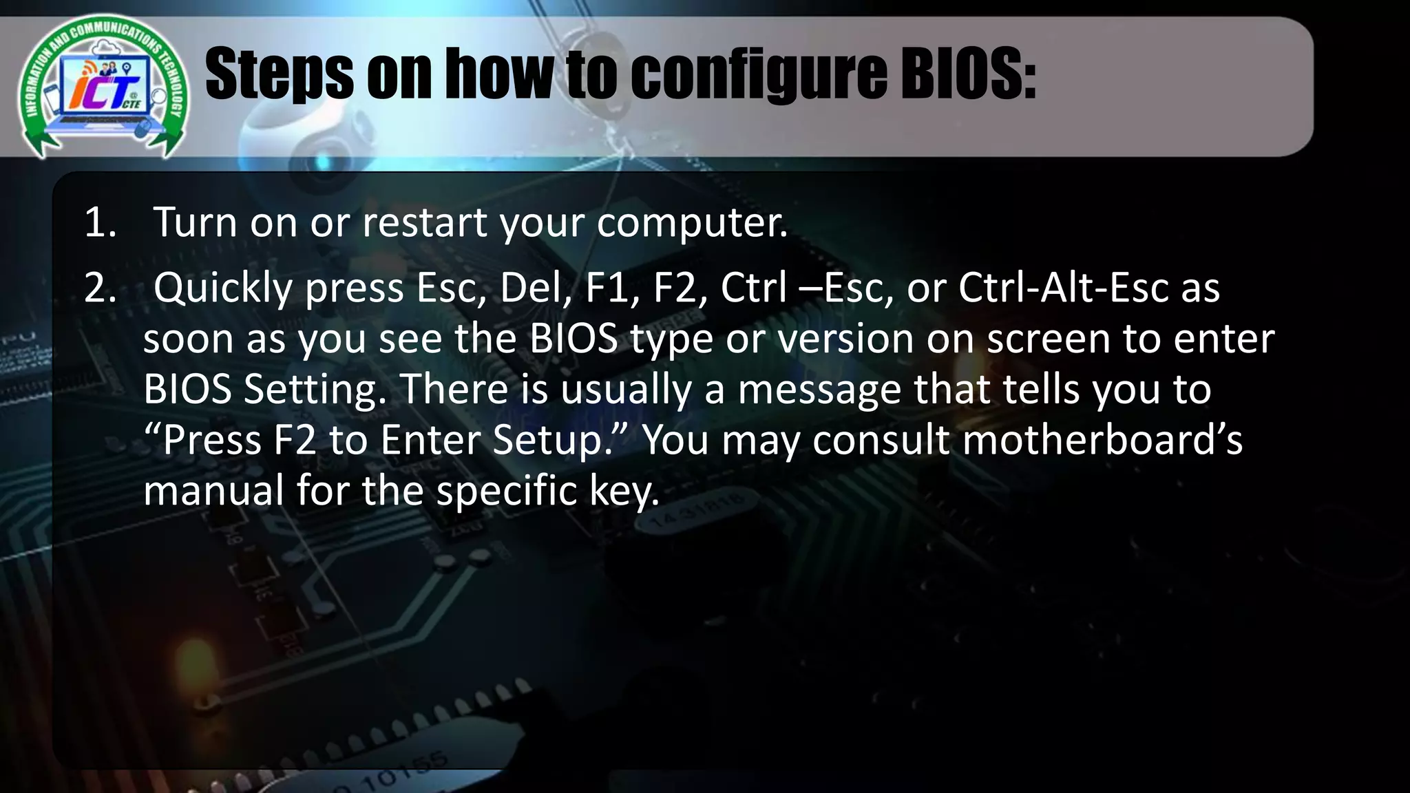 Steps on how to configure BIOS:
1. Turn on or restart your computer.
2. Quickly press Esc, Del, F1, F2, Ctrl –Esc, or Ctrl-Alt-Esc as
soon as you see the BIOS type or version on screen to enter
BIOS Setting. There is usually a message that tells you to
“Press F2 to Enter Setup.” You may consult motherboard’s
manual for the specific key.
 