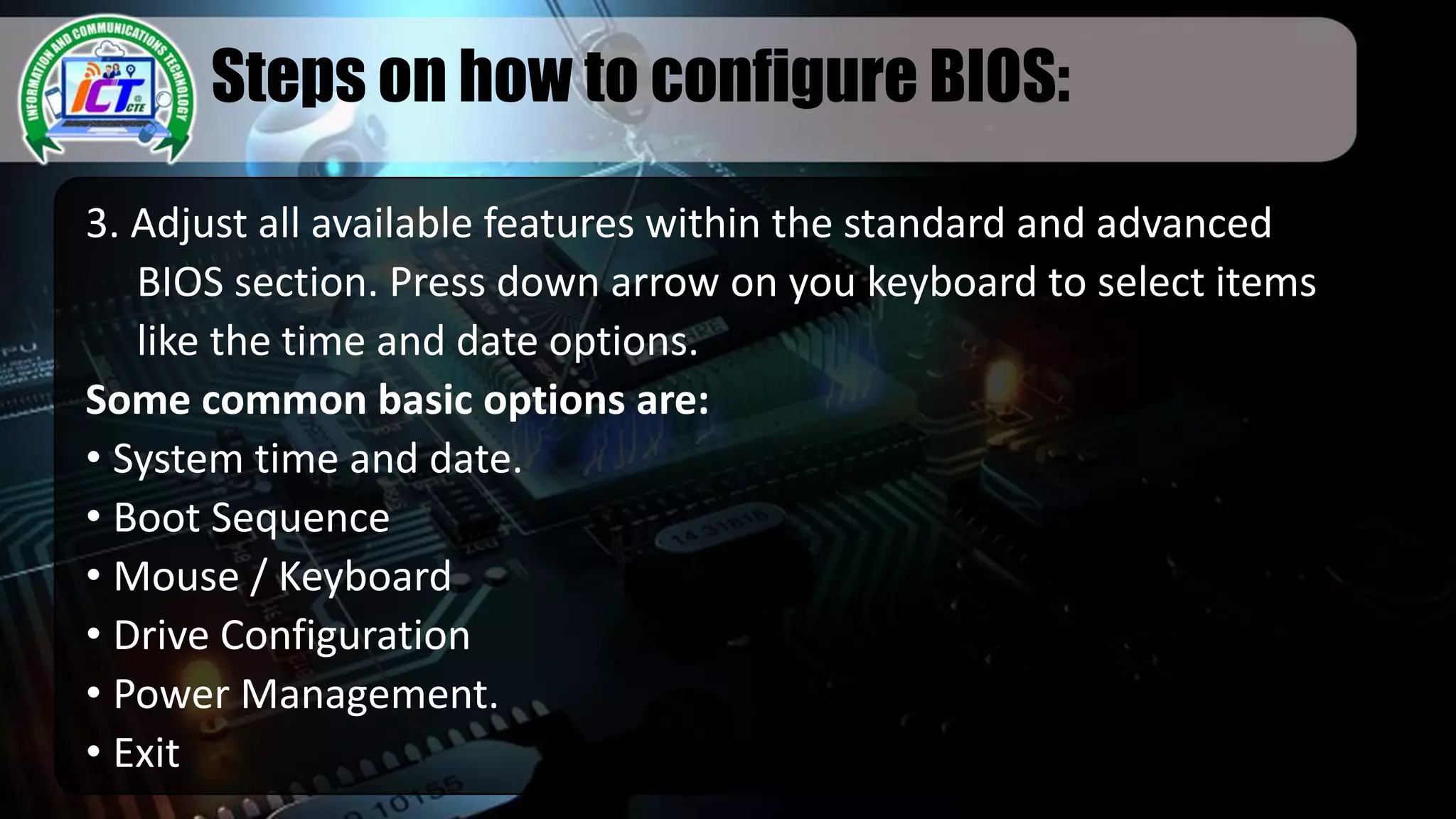Steps on how to configure BIOS:
3. Adjust all available features within the standard and advanced
BIOS section. Press down arrow on you keyboard to select items
like the time and date options.
Some common basic options are:
• System time and date.
• Boot Sequence
• Mouse / Keyboard
• Drive Configuration
• Power Management.
• Exit
 