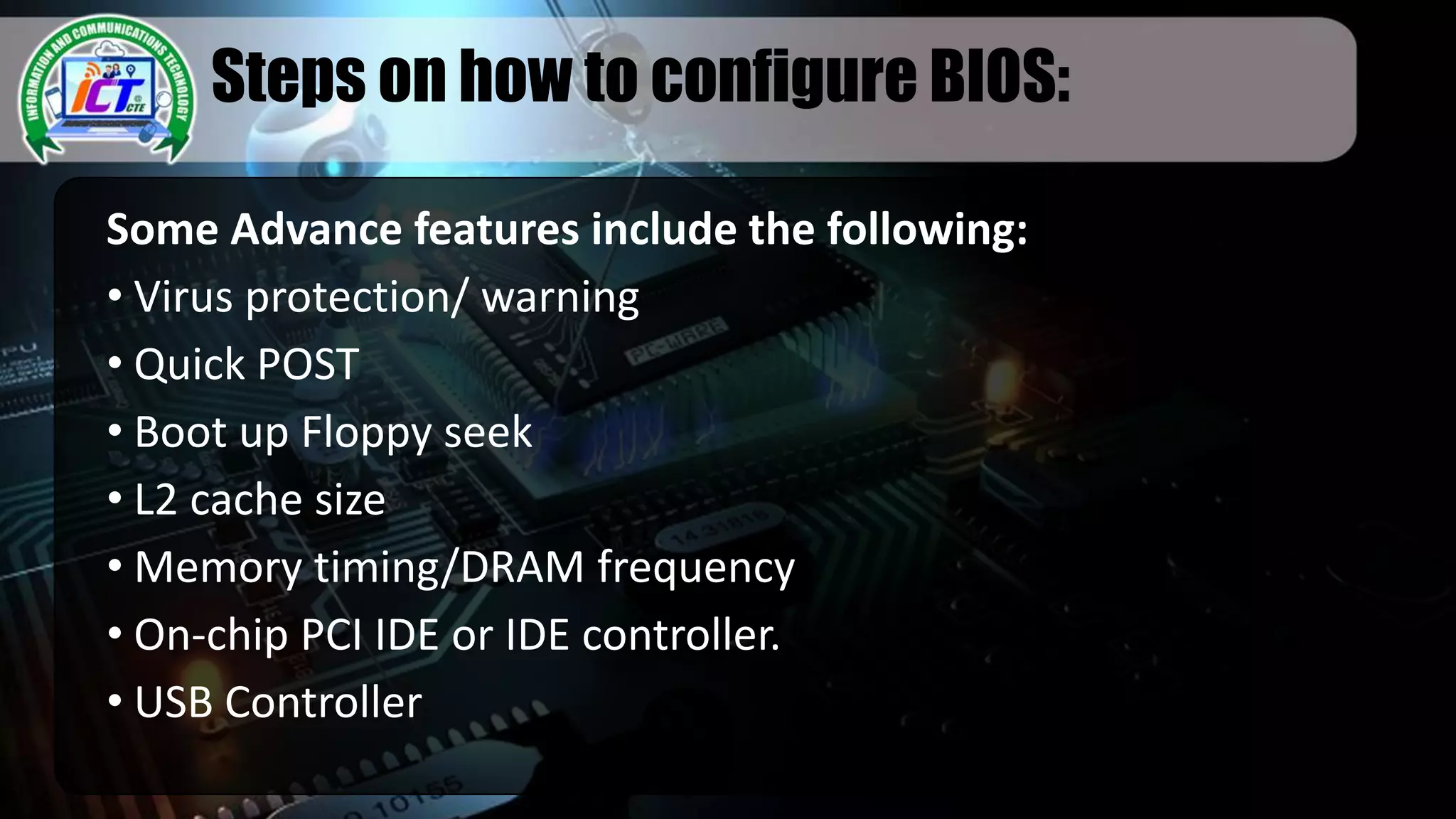 Steps on how to configure BIOS:
Some Advance features include the following:
• Virus protection/ warning
• Quick POST
• Boot up Floppy seek
• L2 cache size
• Memory timing/DRAM frequency
• On-chip PCI IDE or IDE controller.
• USB Controller
 