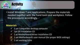 Activity
• Install Windows 7 and Applications. Prepare the materials
needed together with the hand tools and workplace. Follow
the procedures accordingly.
Materials
 1 set Compatible desktop computer
 1pc OS Installation CD
 1 pc Motherboard/driver installation CD
 1 set Motherboard’s user manual (for proper BIOS settings)
 1 set working table
 