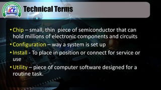 Technical Terms
•Chip – small, thin piece of semiconductor that can
hold millions of electronic components and circuits
•Configuration – way a system is set up
•Install - To place in position or connect for service or
use
•Utility – piece of computer software designed for a
routine task.
 