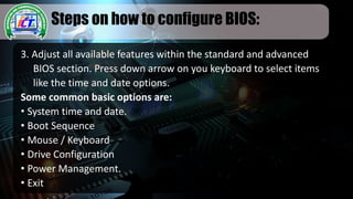 Steps on how to configure BIOS:
3. Adjust all available features within the standard and advanced
BIOS section. Press down arrow on you keyboard to select items
like the time and date options.
Some common basic options are:
• System time and date.
• Boot Sequence
• Mouse / Keyboard
• Drive Configuration
• Power Management.
• Exit
 