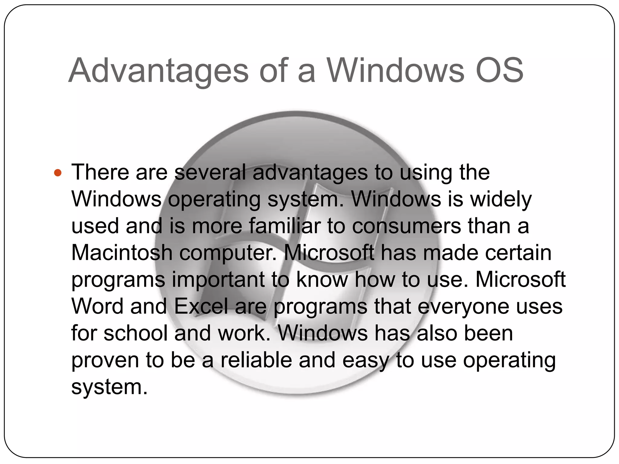 Advantages of a Windows OS
 There are several advantages to using the

Windows operating system. Windows is widely
used and is more familiar to consumers than a
Macintosh computer. Microsoft has made certain
programs important to know how to use. Microsoft
Word and Excel are programs that everyone uses
for school and work. Windows has also been
proven to be a reliable and easy to use operating
system.

 