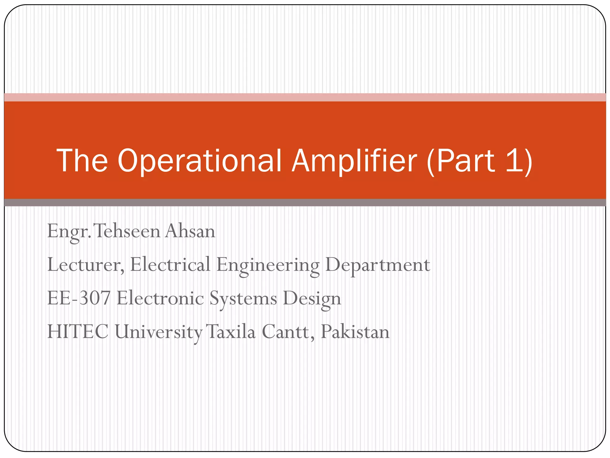 Engr.Tehseen Ahsan 
Lecturer, Electrical Engineering Department 
EE-307 Electronic Systems Design 
HITEC University Taxila Cantt, Pakistan 
The Operational Amplifier (Part 1)  