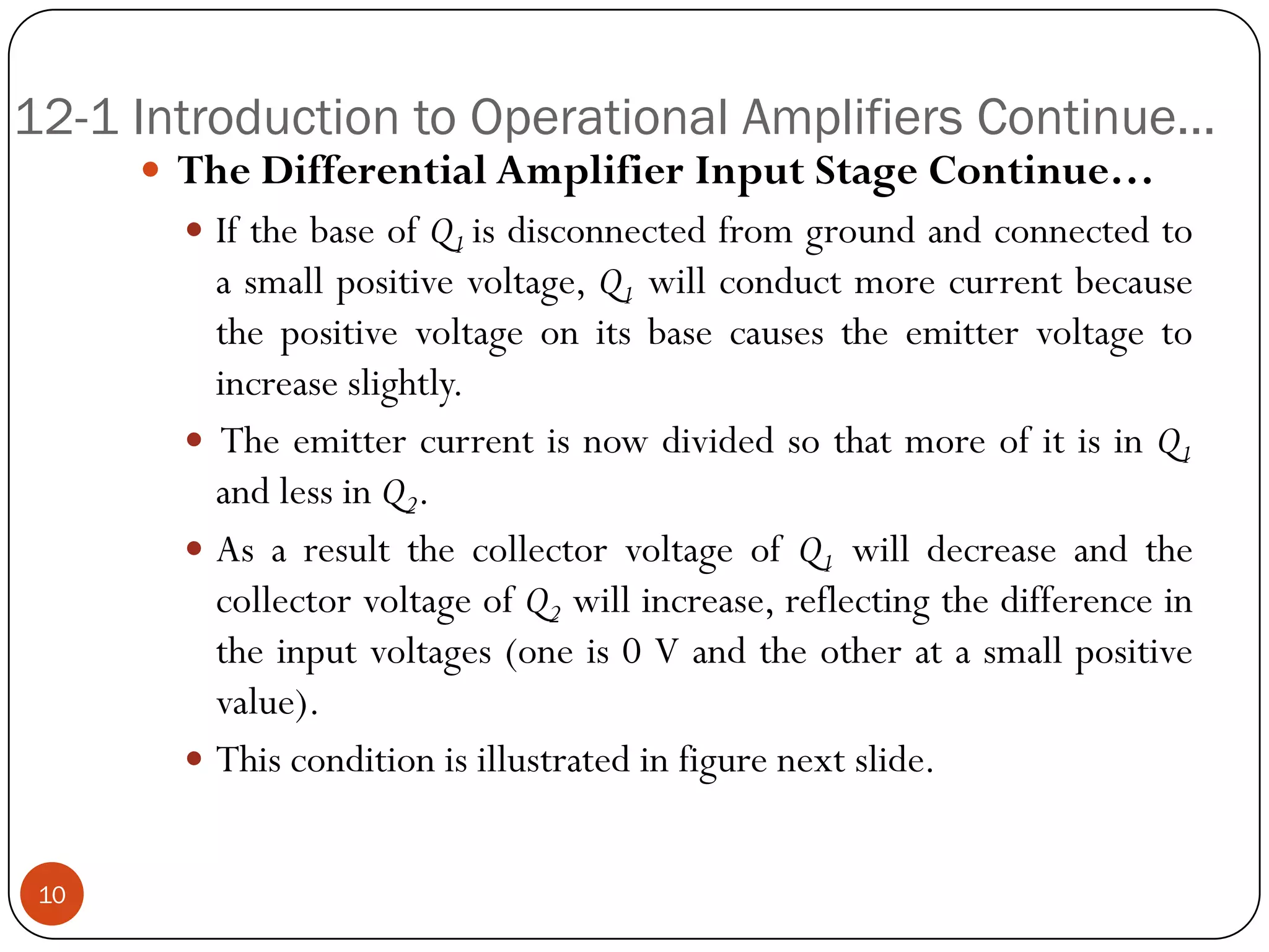 12-1 Introduction to Operational Amplifiers Continue… 
TheDifferentialAmplifierInputStageContinue… 
IfthebaseofQ1isdisconnectedfromgroundandconnectedtoasmallpositivevoltage,Q1willconductmorecurrentbecausethepositivevoltageonitsbasecausestheemittervoltagetoincreaseslightly. 
TheemittercurrentisnowdividedsothatmoreofitisinQ1andlessinQ2. 
AsaresultthecollectorvoltageofQ1willdecreaseandthecollectorvoltageofQ2willincrease,reflectingthedifferenceintheinputvoltages(oneis0Vandtheotheratasmallpositivevalue). 
Thisconditionisillustratedinfigurenextslide. 
10  