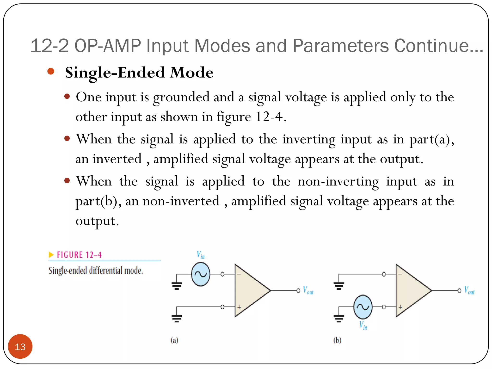 12-2 OP-AMP Input Modes and Parameters Continue… 
Single-EndedMode 
Oneinputisgroundedandasignalvoltageisappliedonlytotheotherinputasshowninfigure12-4. 
Whenthesignalisappliedtotheinvertinginputasinpart(a), aninverted,amplifiedsignalvoltageappearsattheoutput. 
Whenthesignalisappliedtothenon-invertinginputasinpart(b),annon-inverted,amplifiedsignalvoltageappearsattheoutput. 13  