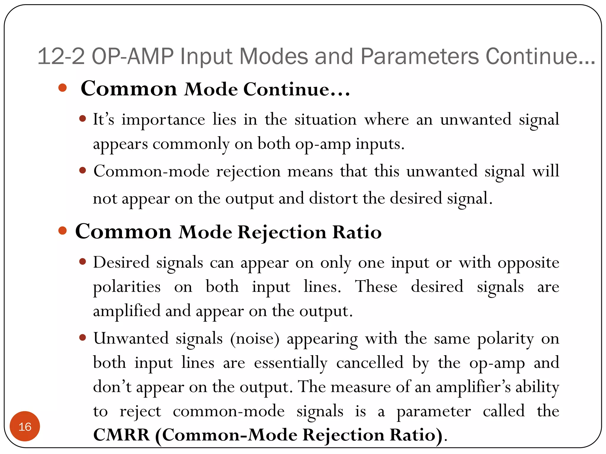 12-2 OP-AMP Input Modes and Parameters Continue… 
CommonModeContinue… 
It’simportanceliesinthesituationwhereanunwantedsignalappearscommonlyonbothop-ampinputs. 
Common-moderejectionmeansthatthisunwantedsignalwillnotappearontheoutputanddistortthedesiredsignal. 
CommonModeRejectionRatio 
Desiredsignalscanappearononlyoneinputorwithoppositepolaritiesonbothinputlines.Thesedesiredsignalsareamplifiedandappearontheoutput. 
Unwantedsignals(noise)appearingwiththesamepolarityonbothinputlinesareessentiallycancelledbytheop-ampanddon’tappearontheoutput.Themeasureofanamplifier’sabilitytorejectcommon-modesignalsisaparametercalledtheCMRR(Common-ModeRejectionRatio). 16  