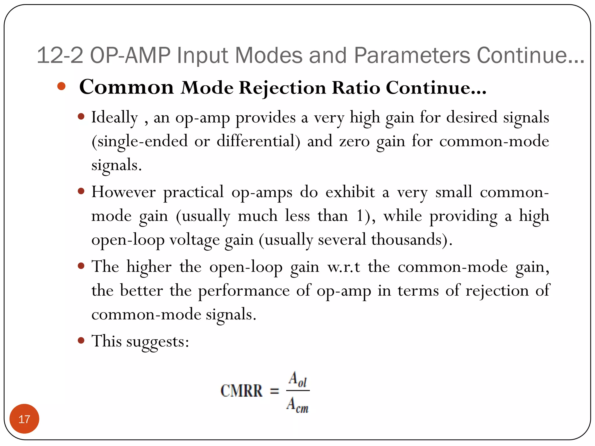 12-2 OP-AMP Input Modes and Parameters Continue… 
CommonModeRejectionRatioContinue... 
Ideally,anop-ampprovidesaveryhighgainfordesiredsignals(single-endedordifferential)andzerogainforcommon-modesignals. 
Howeverpracticalop-ampsdoexhibitaverysmallcommon- modegain(usuallymuchlessthan1),whileprovidingahighopen-loopvoltagegain(usuallyseveralthousands). 
Thehighertheopen-loopgainw.r.tthecommon-modegain, thebettertheperformanceofop-ampintermsofrejectionofcommon-modesignals. 
Thissuggests: 
17  