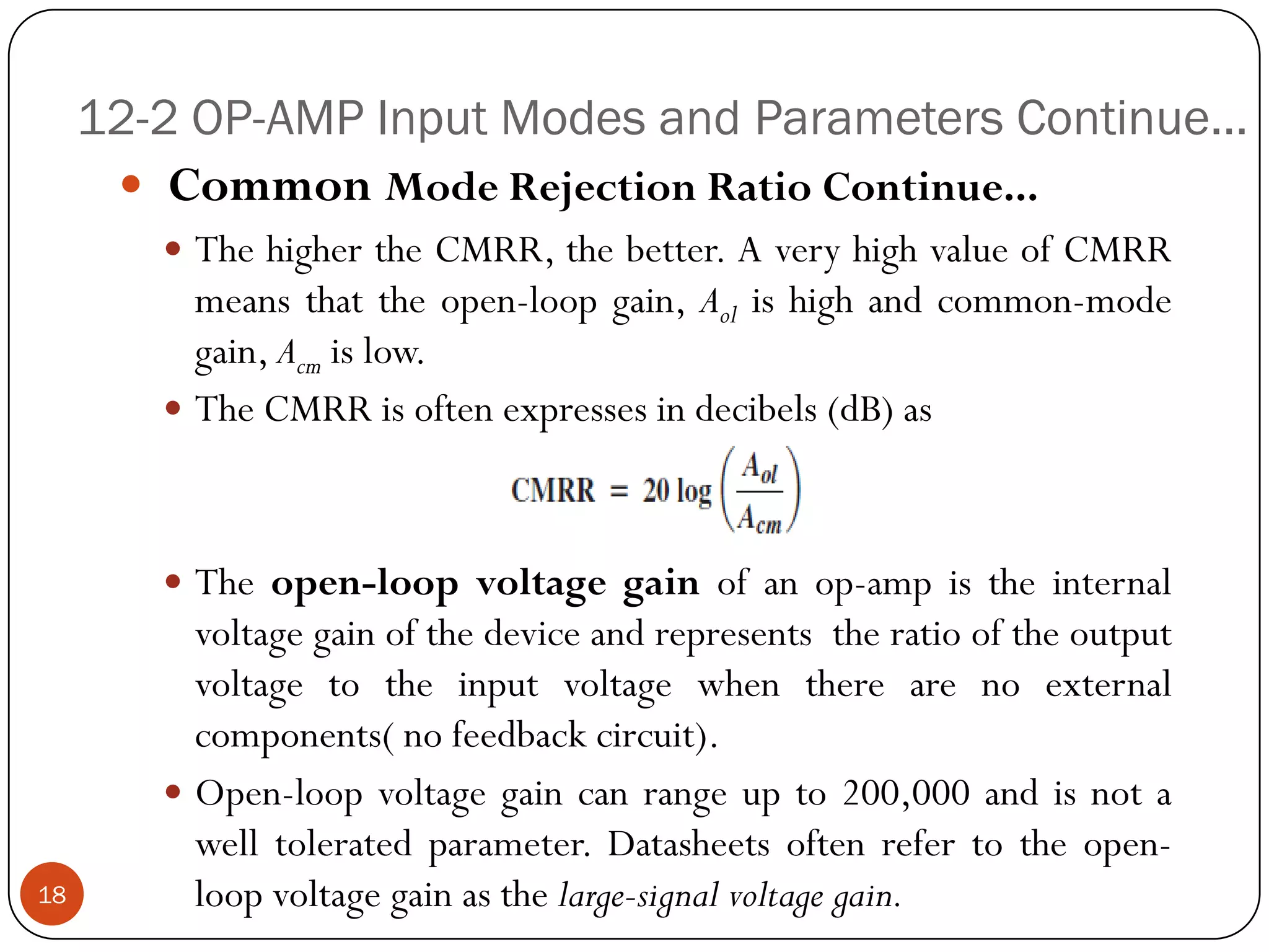 12-2 OP-AMP Input Modes and Parameters Continue… 
CommonModeRejectionRatioContinue... 
ThehighertheCMRR,thebetter.AveryhighvalueofCMRRmeansthattheopen-loopgain,Aolishighandcommon-modegain,Acmislow. 
TheCMRRisoftenexpressesindecibels(dB)as 
Theopen-loopvoltagegainofanop-ampistheinternalvoltagegainofthedeviceandrepresentstheratiooftheoutputvoltagetotheinputvoltagewhentherearenoexternalcomponents(nofeedbackcircuit). 
Open-loopvoltagegaincanrangeupto200,000andisnotawelltoleratedparameter.Datasheetsoftenrefertotheopen- loopvoltagegainasthelarge-signalvoltagegain. 
18  