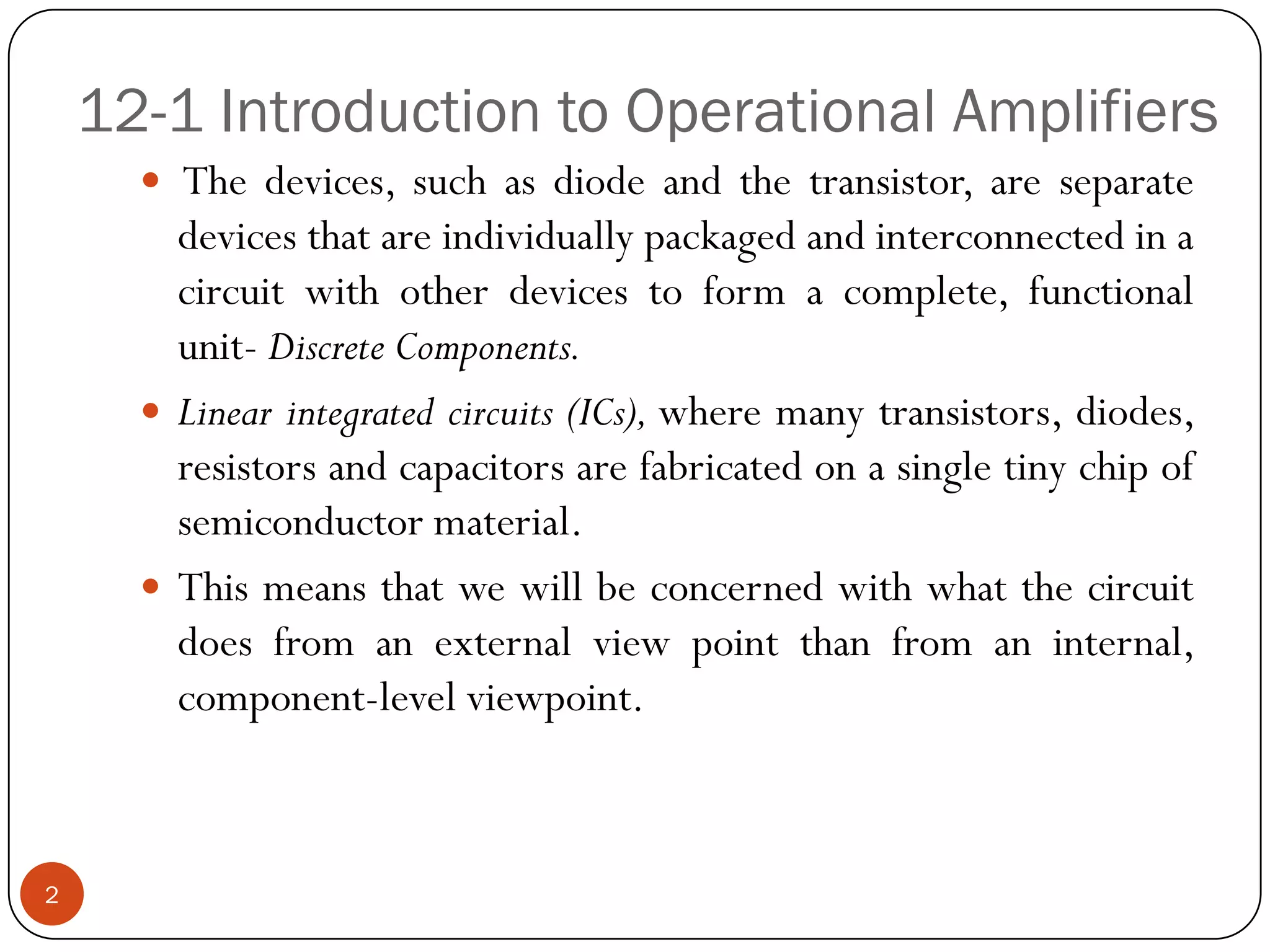 12-1 Introduction to Operational Amplifiers 
Thedevices,suchasdiodeandthetransistor,areseparatedevicesthatareindividuallypackagedandinterconnectedinacircuitwithotherdevicestoformacomplete,functionalunit-DiscreteComponents. 
Linearintegratedcircuits(ICs),wheremanytransistors,diodes, resistorsandcapacitorsarefabricatedonasingletinychipofsemiconductormaterial. 
Thismeansthatwewillbeconcernedwithwhatthecircuitdoesfromanexternalviewpointthanfromaninternal, component-levelviewpoint. 
2  