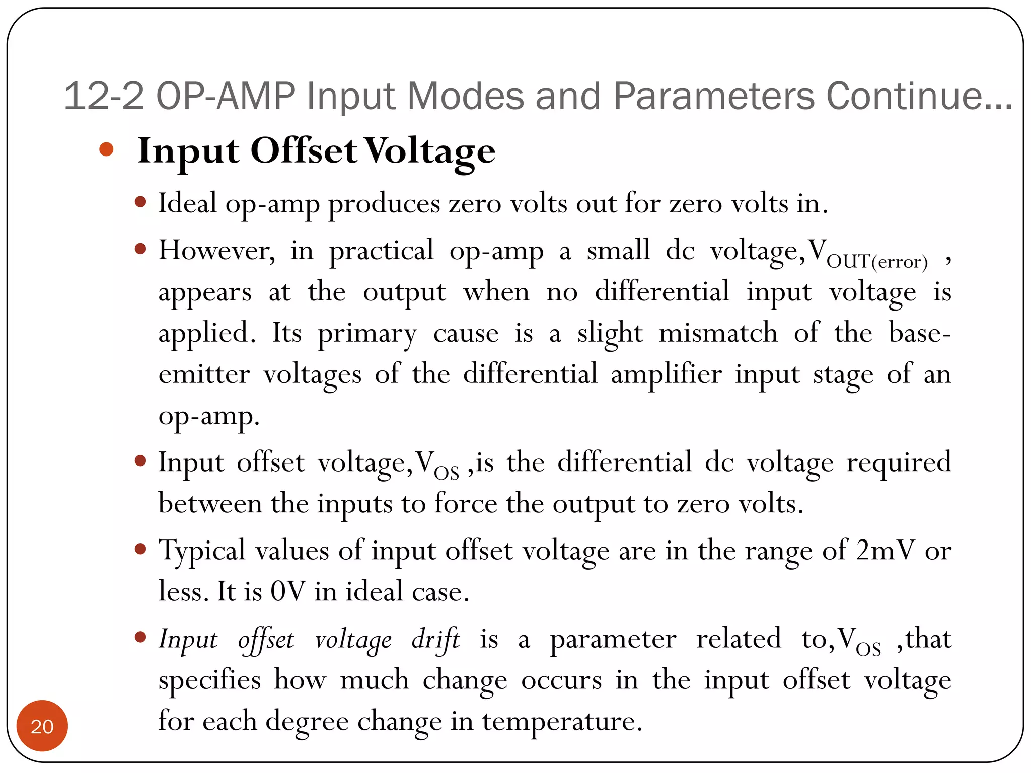 12-2 OP-AMP Input Modes and Parameters Continue… 
InputOffsetVoltage 
Idealop-ampproduceszerovoltsoutforzerovoltsin. 
However,inpracticalop-ampasmalldcvoltage,VOUT(error), appearsattheoutputwhennodifferentialinputvoltageisapplied.Itsprimarycauseisaslightmismatchofthebase- emittervoltagesofthedifferentialamplifierinputstageofanop-amp. 
Inputoffsetvoltage,VOS,isthedifferentialdcvoltagerequiredbetweentheinputstoforcetheoutputtozerovolts. 
Typicalvaluesofinputoffsetvoltageareintherangeof2mVorless.Itis0Vinidealcase. 
Inputoffsetvoltagedriftisaparameterrelatedto,VOS,thatspecifieshowmuchchangeoccursintheinputoffsetvoltageforeachdegreechangeintemperature.20  