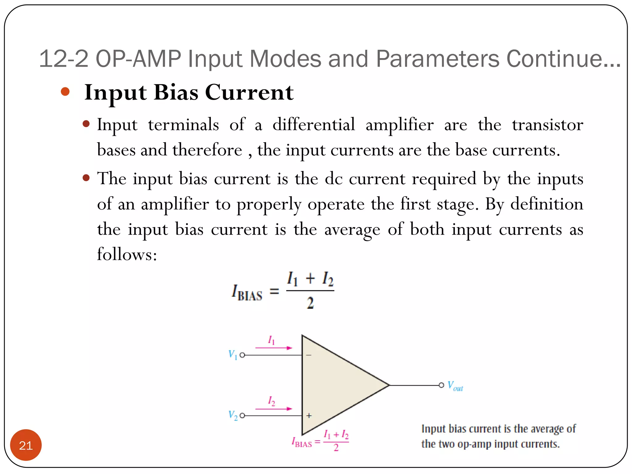 12-2 OP-AMP Input Modes and Parameters Continue… 
InputBiasCurrent 
Inputterminalsofadifferentialamplifierarethetransistorbasesandtherefore,theinputcurrentsarethebasecurrents. 
Theinputbiascurrentisthedccurrentrequiredbytheinputsofanamplifiertoproperlyoperatethefirststage.Bydefinitiontheinputbiascurrentistheaverageofbothinputcurrentsasfollows: 21  