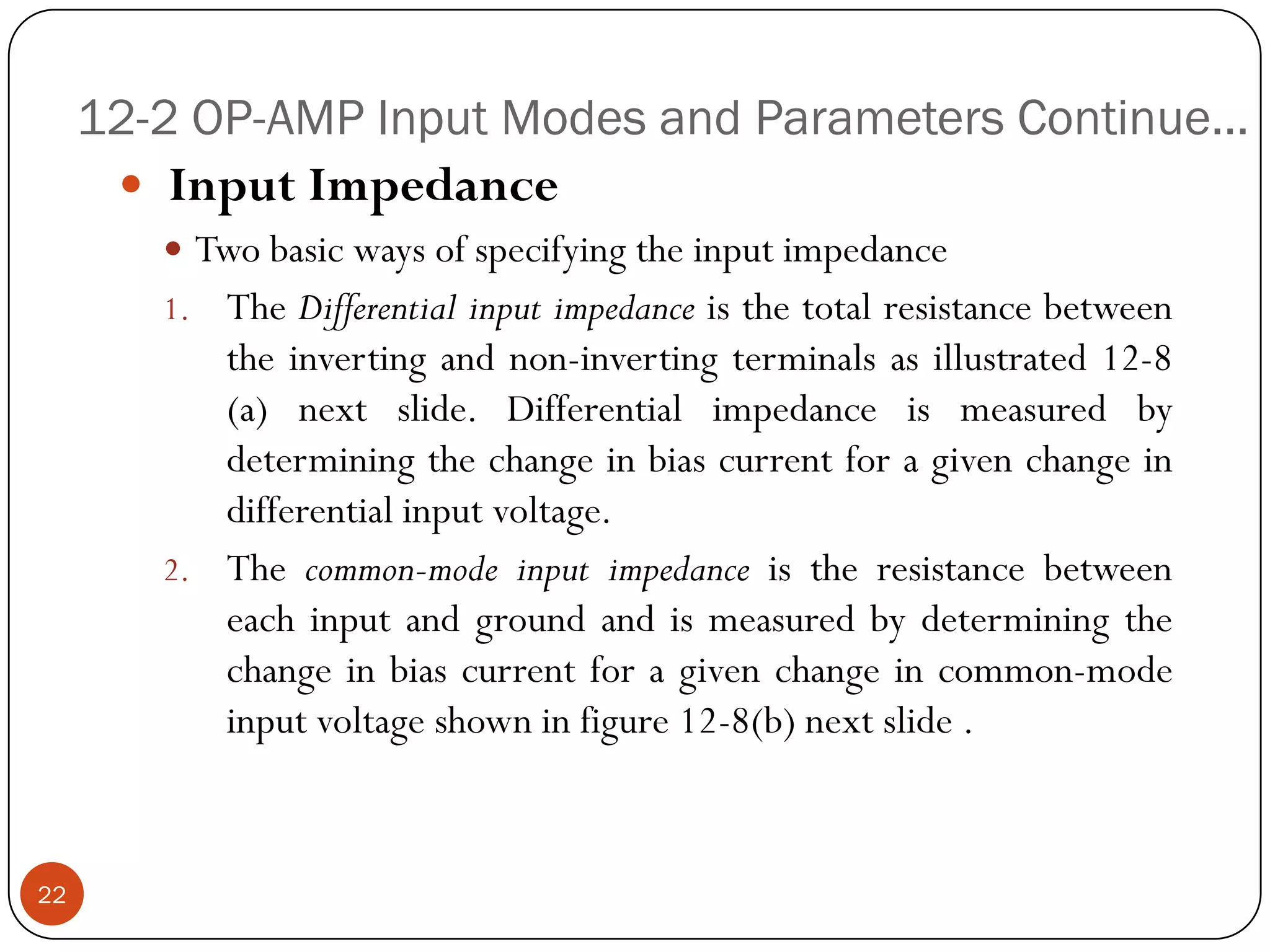 12-2 OP-AMP Input Modes and Parameters Continue… 
InputImpedance 
Twobasicwaysofspecifyingtheinputimpedance 
1.TheDifferentialinputimpedanceisthetotalresistancebetweentheinvertingandnon-invertingterminalsasillustrated12-8(a)nextslide.Differentialimpedanceismeasuredbydeterminingthechangeinbiascurrentforagivenchangeindifferentialinputvoltage. 
2.Thecommon-modeinputimpedanceistheresistancebetweeneachinputandgroundandismeasuredbydeterminingthechangeinbiascurrentforagivenchangeincommon-modeinputvoltageshowninfigure12-8(b)nextslide. 
22  