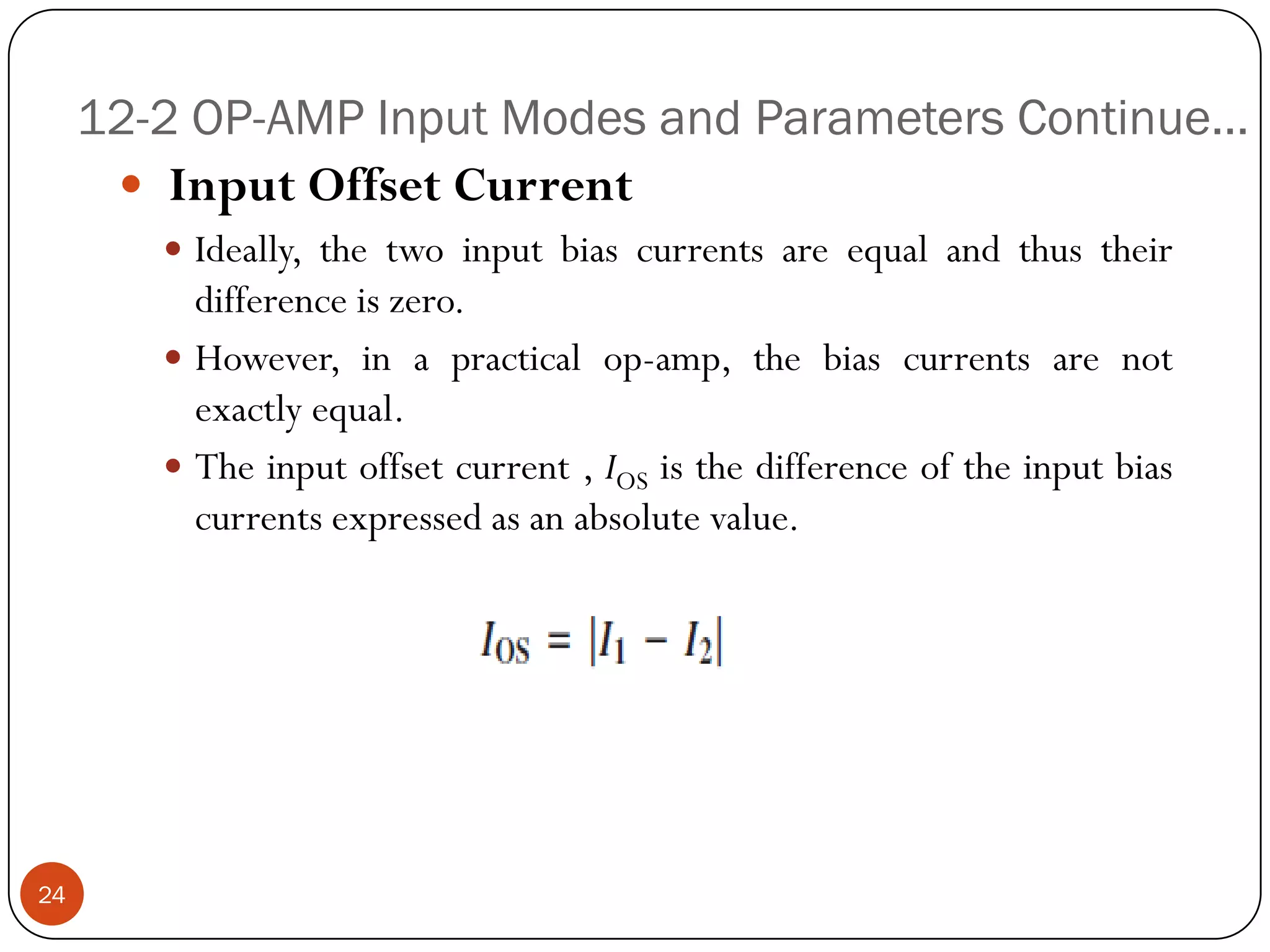 12-2 OP-AMP Input Modes and Parameters Continue… 
InputOffsetCurrent 
Ideally,thetwoinputbiascurrentsareequalandthustheirdifferenceiszero. 
However,inapracticalop-amp,thebiascurrentsarenotexactlyequal. 
Theinputoffsetcurrent,IOSisthedifferenceoftheinputbiascurrentsexpressedasanabsolutevalue. 24  