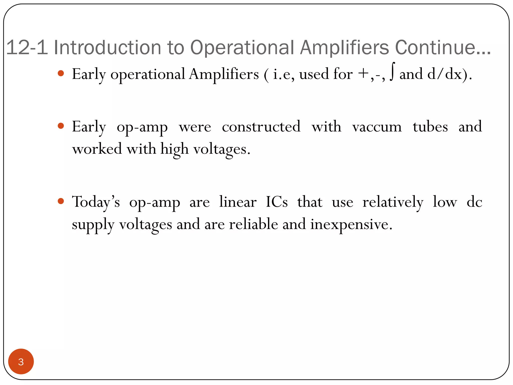 12-1 Introduction to Operational Amplifiers Continue… 
EarlyoperationalAmplifiers(i.e,usedfor+,-,∫andd/dx). 
Earlyop-ampwereconstructedwithvaccumtubesandworkedwithhighvoltages. 
Today’sop-amparelinearICsthatuserelativelylowdcsupplyvoltagesandarereliableandinexpensive. 
3  