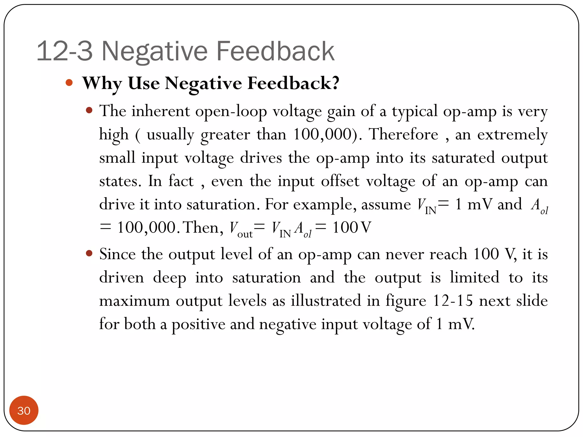 12-3 Negative Feedback 
WhyUseNegativeFeedback? 
Theinherentopen-loopvoltagegainofatypicalop-ampisveryhigh(usuallygreaterthan100,000).Therefore,anextremelysmallinputvoltagedrivestheop-ampintoitssaturatedoutputstates.Infact,eventheinputoffsetvoltageofanop-ampcandriveitintosaturation.Forexample,assumeVIN=1mVandAol=100,000.Then,Vout=VINAol=100V 
Sincetheoutputlevelofanop-ampcanneverreach100V,itisdrivendeepintosaturationandtheoutputislimitedtoitsmaximumoutputlevelsasillustratedinfigure12-15nextslideforbothapositiveandnegativeinputvoltageof1mV. 
30  