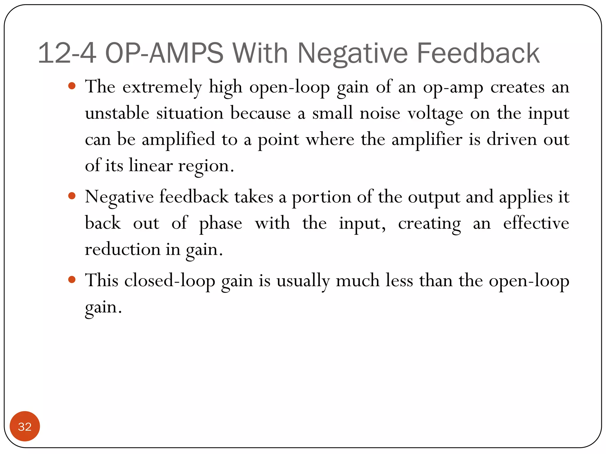 12-4 OP-AMPS With Negative Feedback 
Theextremelyhighopen-loopgainofanop-ampcreatesanunstablesituationbecauseasmallnoisevoltageontheinputcanbeamplifiedtoapointwheretheamplifierisdrivenoutofitslinearregion. 
Negativefeedbacktakesaportionoftheoutputandappliesitbackoutofphasewiththeinput,creatinganeffectivereductioningain. 
Thisclosed-loopgainisusuallymuchlessthantheopen-loopgain. 
32  