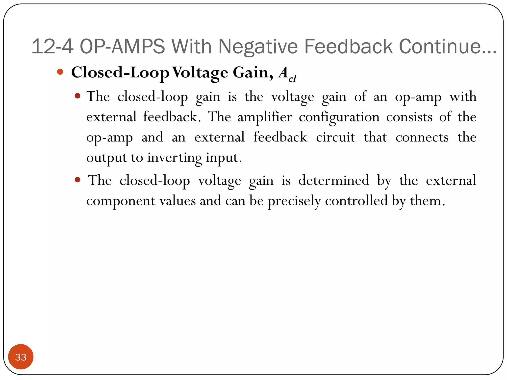 12-4 OP-AMPS With Negative Feedback Continue… 
Closed-LoopVoltageGain,Acl 
Theclosed-loopgainisthevoltagegainofanop-ampwithexternalfeedback.Theamplifierconfigurationconsistsoftheop-ampandanexternalfeedbackcircuitthatconnectstheoutputtoinvertinginput. 
Theclosed-loopvoltagegainisdeterminedbytheexternalcomponentvaluesandcanbepreciselycontrolledbythem. 33  
