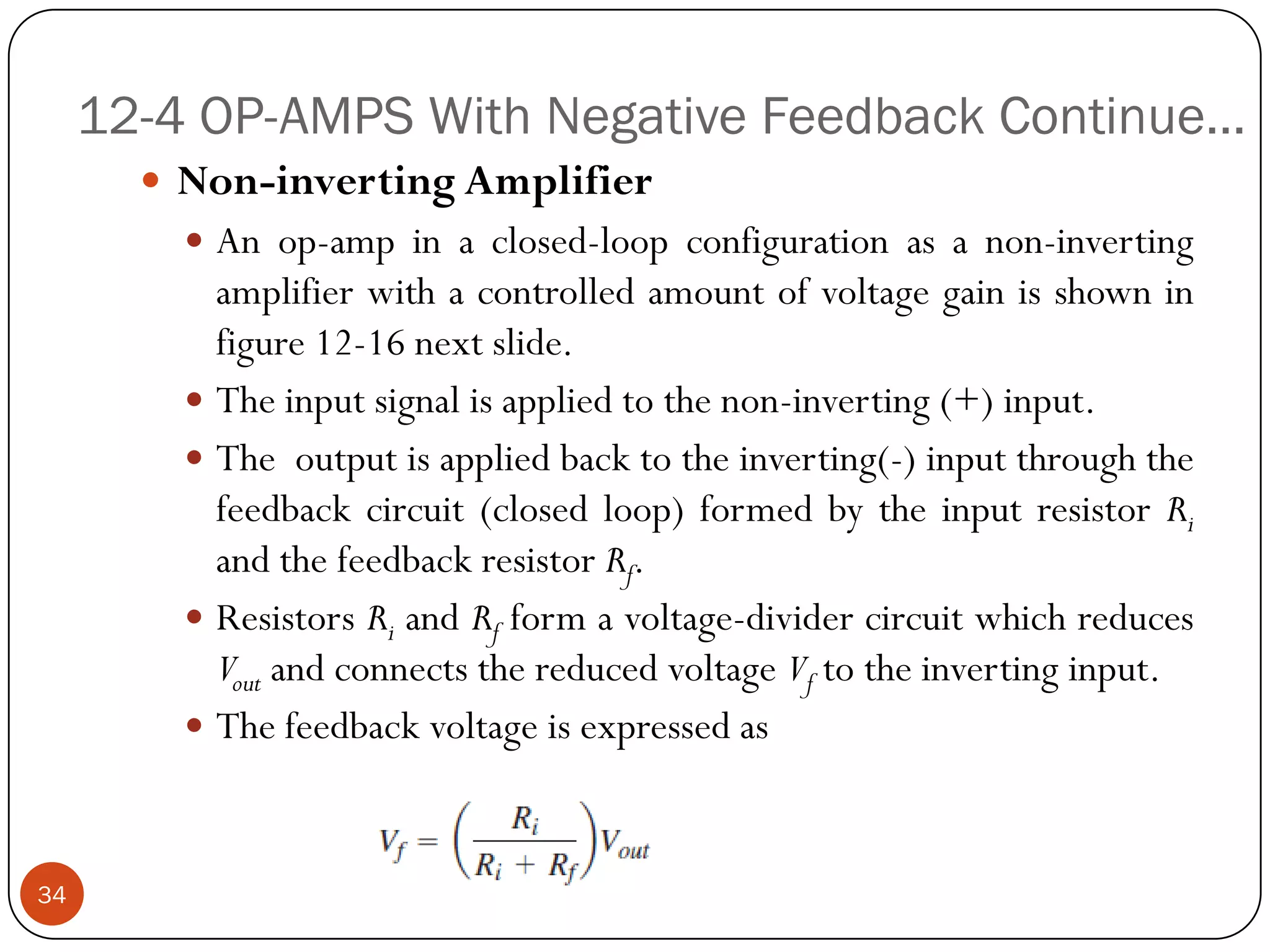12-4 OP-AMPS With Negative Feedback Continue… 
Non-invertingAmplifier 
Anop-ampinaclosed-loopconfigurationasanon-invertingamplifierwithacontrolledamountofvoltagegainisshowninfigure12-16nextslide. 
Theinputsignalisappliedtothenon-inverting(+)input. 
Theoutputisappliedbacktotheinverting(-)inputthroughthefeedbackcircuit(closedloop)formedbytheinputresistorRiandthefeedbackresistorRf. 
ResistorsRiandRfformavoltage-dividercircuitwhichreducesVoutandconnectsthereducedvoltageVftotheinvertinginput. 
Thefeedbackvoltageisexpressedas34  