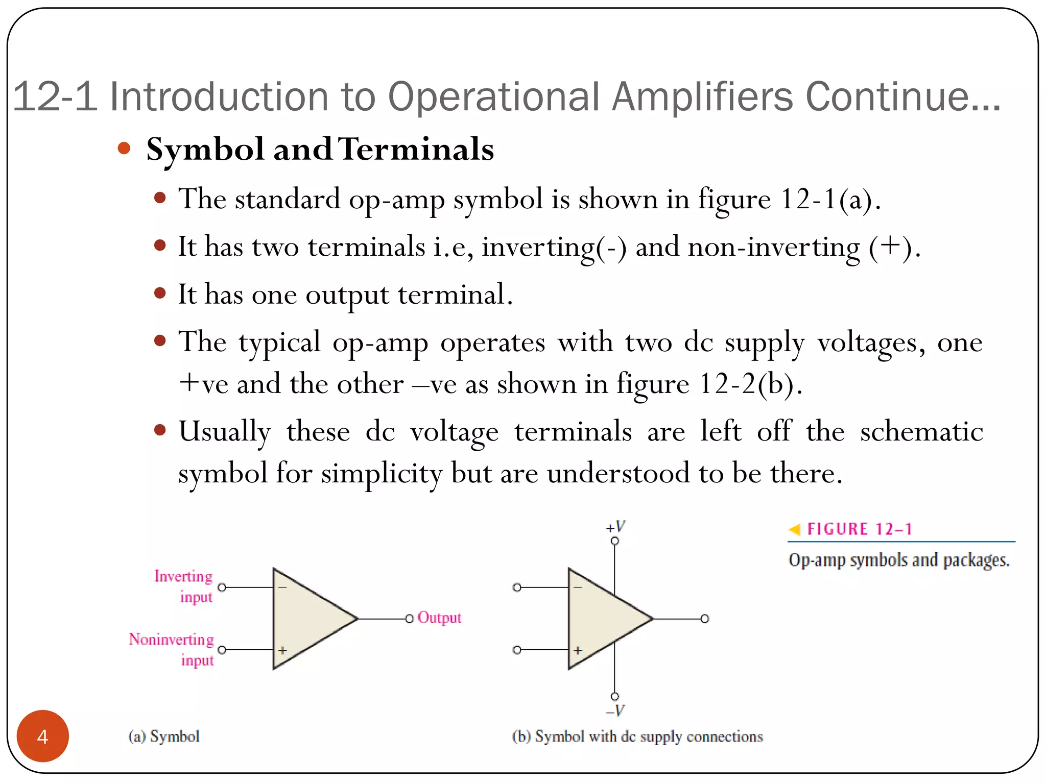 12-1 Introduction to Operational Amplifiers Continue… 
SymbolandTerminals 
Thestandardop-ampsymbolisshowninfigure12-1(a). 
Ithastwoterminalsi.e,inverting(-)andnon-inverting(+). 
Ithasoneoutputterminal. 
Thetypicalop-ampoperateswithtwodcsupplyvoltages,one+veandtheother–veasshowninfigure12-2(b). 
Usuallythesedcvoltageterminalsareleftofftheschematicsymbolforsimplicitybutareunderstoodtobethere. 4  