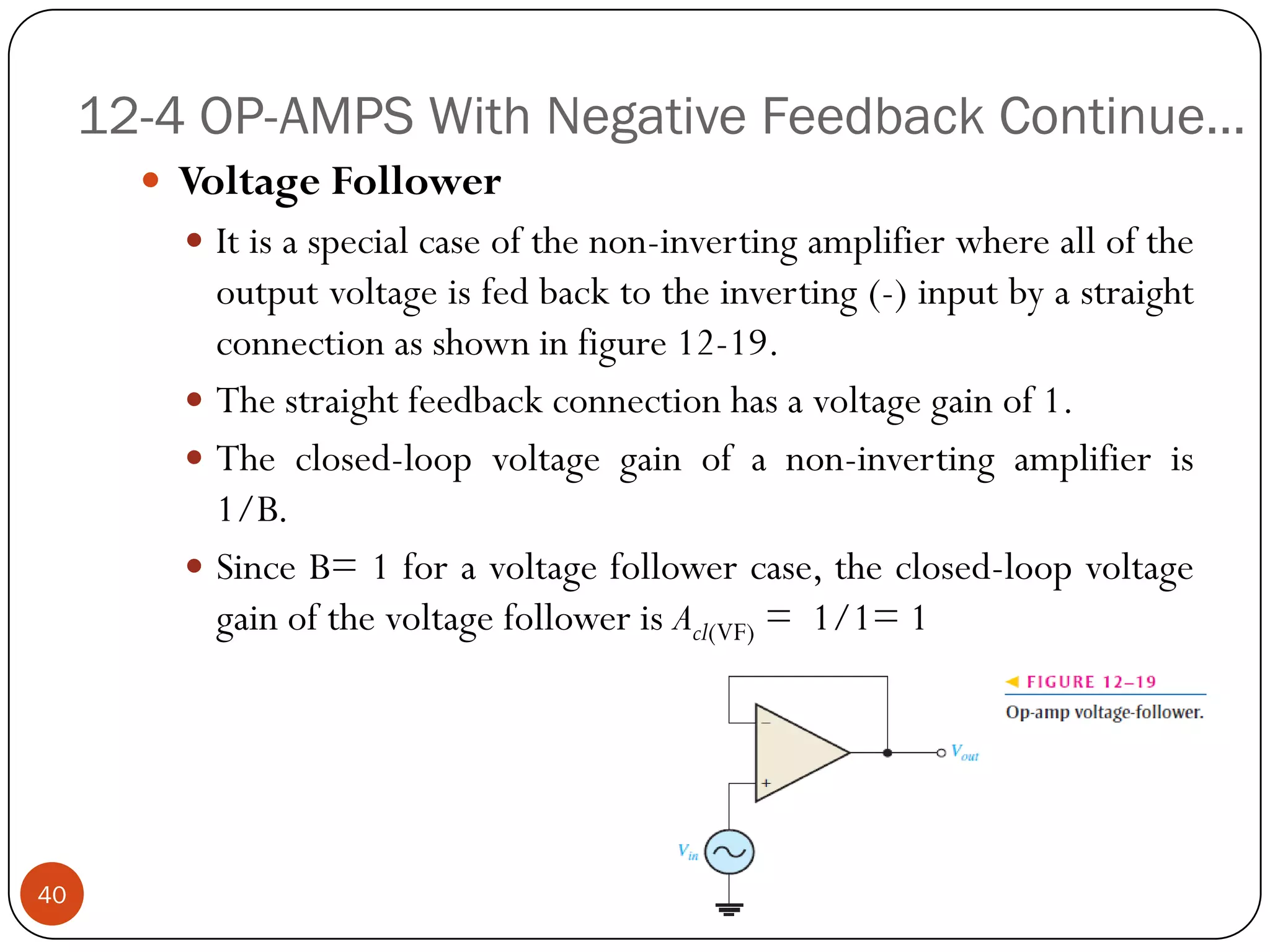 12-4 OP-AMPS With Negative Feedback Continue… 
VoltageFollower 
Itisaspecialcaseofthenon-invertingamplifierwherealloftheoutputvoltageisfedbacktotheinverting(-)inputbyastraightconnectionasshowninfigure12-19. 
Thestraightfeedbackconnectionhasavoltagegainof1. 
Theclosed-loopvoltagegainofanon-invertingamplifieris1/B. 
SinceB=1foravoltagefollowercase,theclosed-loopvoltagegainofthevoltagefollowerisAcl(VF)=1/1=1 
40  