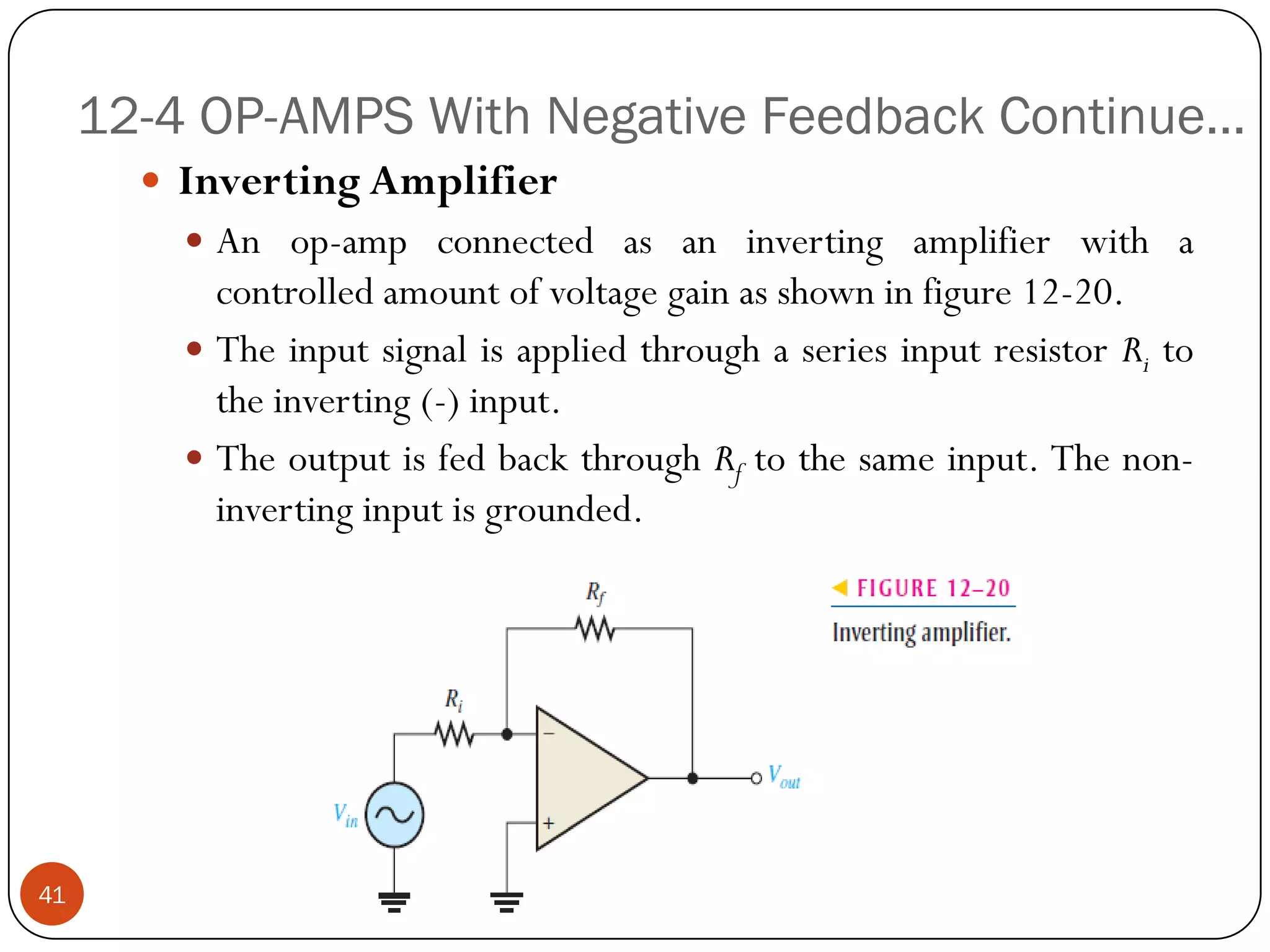 12-4 OP-AMPS With Negative Feedback Continue… 
InvertingAmplifier 
Anop-ampconnectedasaninvertingamplifierwithacontrolledamountofvoltagegainasshowninfigure12-20. 
TheinputsignalisappliedthroughaseriesinputresistorRitotheinverting(-)input. 
TheoutputisfedbackthroughRftothesameinput.Thenon- invertinginputisgrounded. 
41  