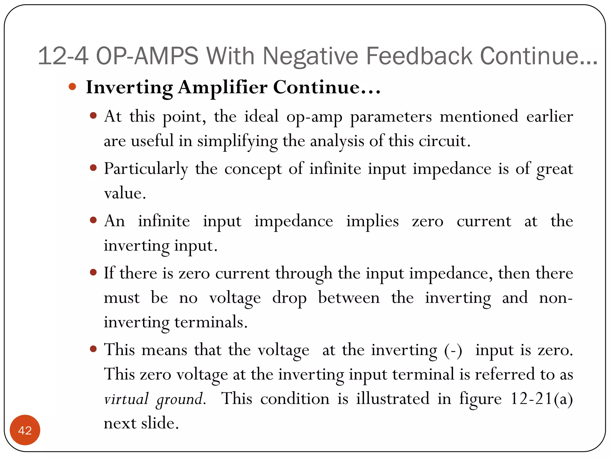 12-4 OP-AMPS With Negative Feedback Continue… 
InvertingAmplifierContinue… 
Atthispoint,theidealop-ampparametersmentionedearlierareusefulinsimplifyingtheanalysisofthiscircuit. 
Particularlytheconceptofinfiniteinputimpedanceisofgreatvalue. 
Aninfiniteinputimpedanceimplieszerocurrentattheinvertinginput. 
Ifthereiszerocurrentthroughtheinputimpedance,thentheremustbenovoltagedropbetweentheinvertingandnon- invertingterminals. 
Thismeansthatthevoltageattheinverting(-)inputiszero. Thiszerovoltageattheinvertinginputterminalisreferredtoasvirtualground.Thisconditionisillustratedinfigure12-21(a) nextslide.42  
