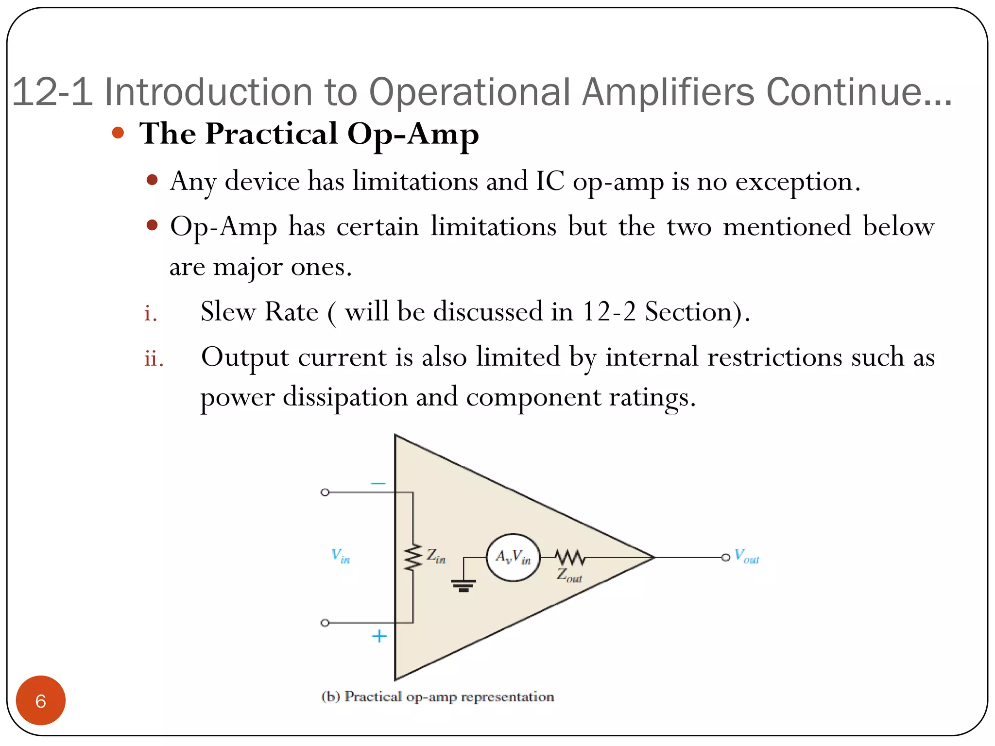 12-1 Introduction to Operational Amplifiers Continue… 
ThePracticalOp-Amp 
AnydevicehaslimitationsandICop-ampisnoexception. 
Op-Amphascertainlimitationsbutthetwomentionedbelowaremajorones. 
i.SlewRate(willbediscussedin12-2Section). 
ii.Outputcurrentisalsolimitedbyinternalrestrictionssuchaspowerdissipationandcomponentratings. 
6  