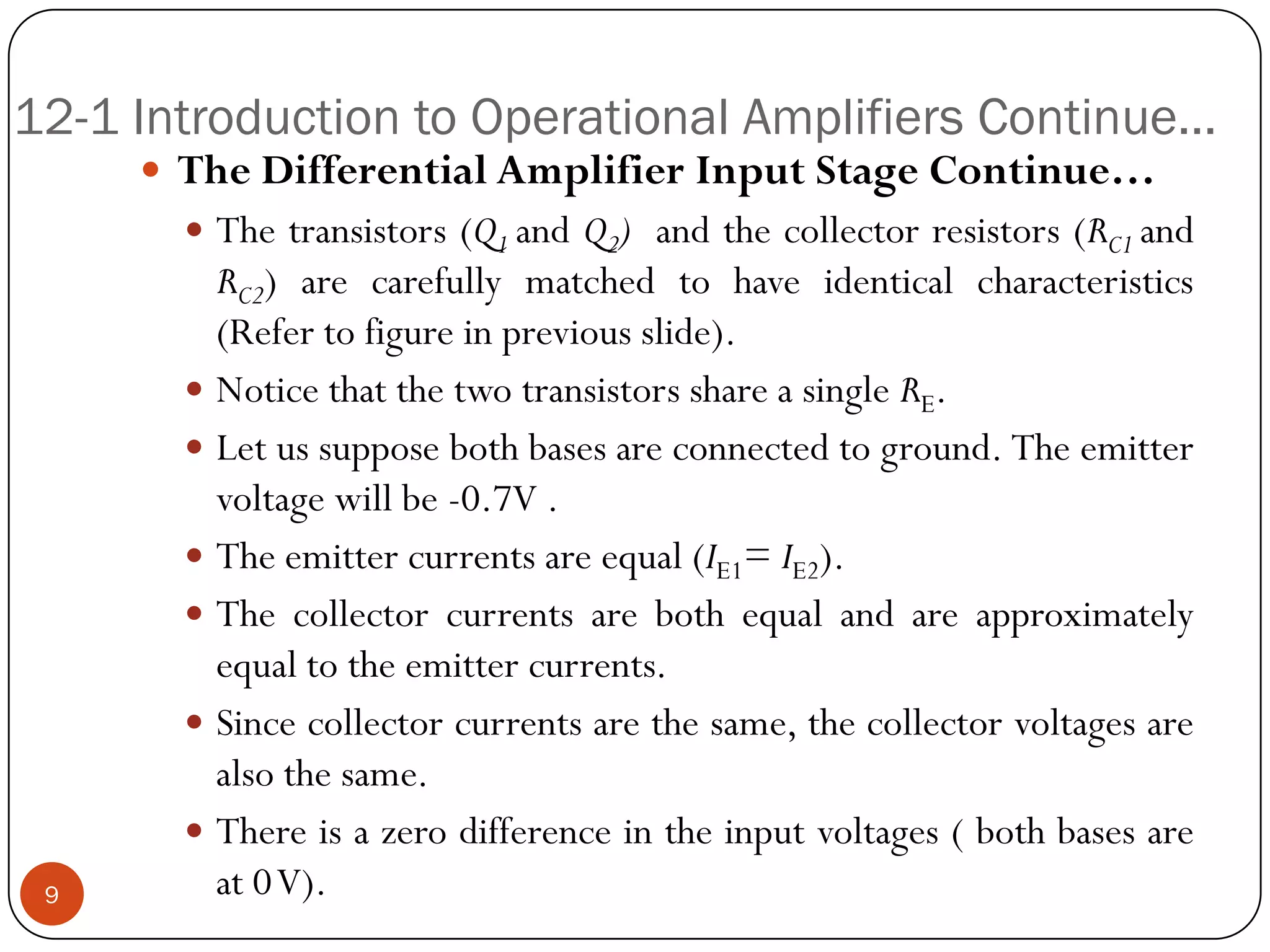 12-1 Introduction to Operational Amplifiers Continue… 
TheDifferentialAmplifierInputStageContinue… 
Thetransistors(Q1andQ2)andthecollectorresistors(RC1andRC2)arecarefullymatchedtohaveidenticalcharacteristics(Refertofigureinpreviousslide). 
NoticethatthetwotransistorsshareasingleRE. 
Letussupposebothbasesareconnectedtoground.Theemittervoltagewillbe-0.7V. 
Theemittercurrentsareequal(IE1=IE2). 
Thecollectorcurrentsarebothequalandareapproximatelyequaltotheemittercurrents. 
Sincecollectorcurrentsarethesame,thecollectorvoltagesarealsothesame. 
Thereisazerodifferenceintheinputvoltages(bothbasesareat0V).9  