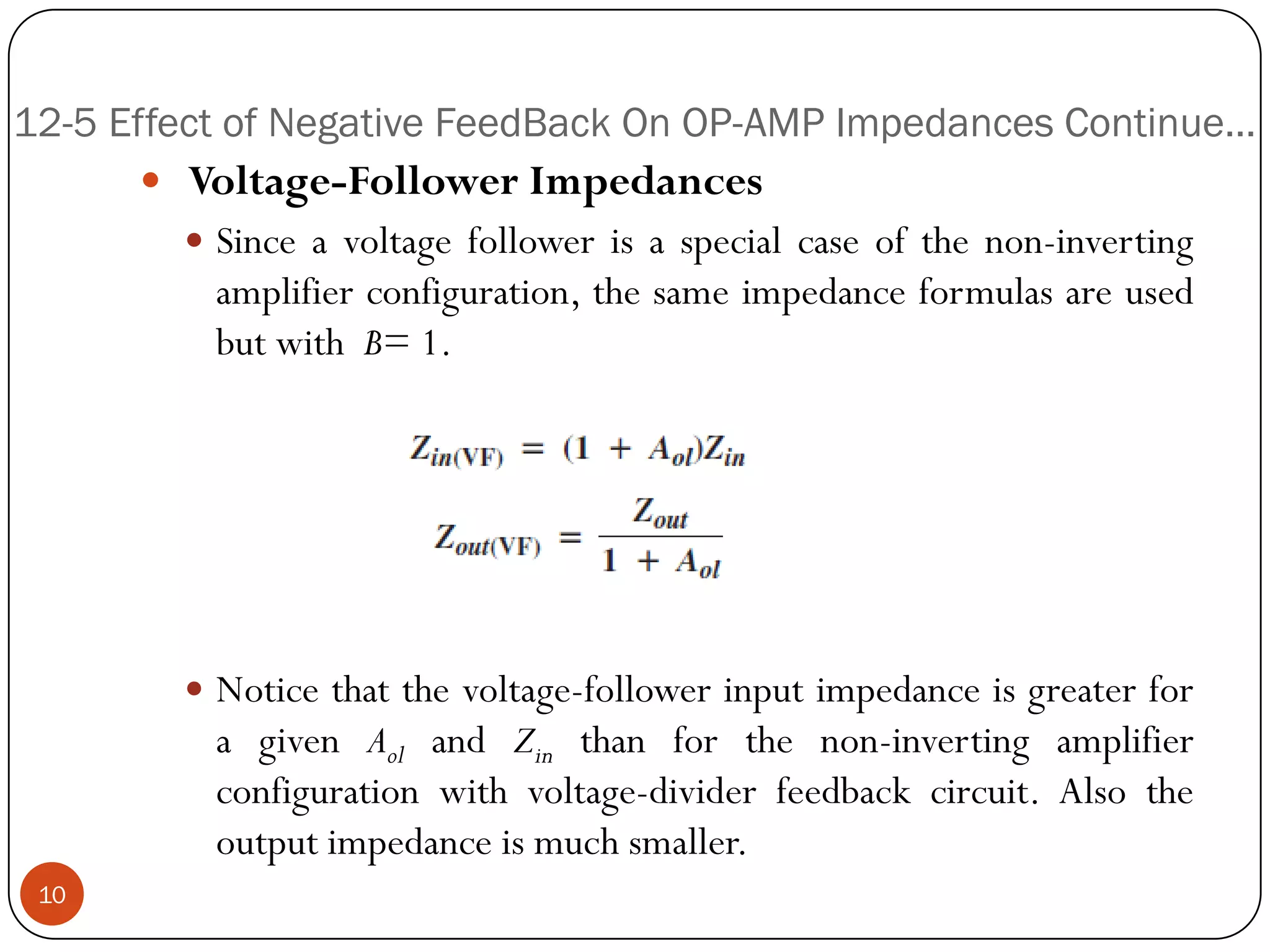 12-5 Effect of Negative FeedBack On OP-AMP Impedances Continue… 
Voltage-FollowerImpedances 
Sinceavoltagefollowerisaspecialcaseofthenon-invertingamplifierconfiguration,thesameimpedanceformulasareusedbutwithB=1. 
Noticethatthevoltage-followerinputimpedanceisgreaterforagivenAolandZinthanforthenon-invertingamplifierconfigurationwithvoltage-dividerfeedbackcircuit.Alsotheoutputimpedanceismuchsmaller. 10  
