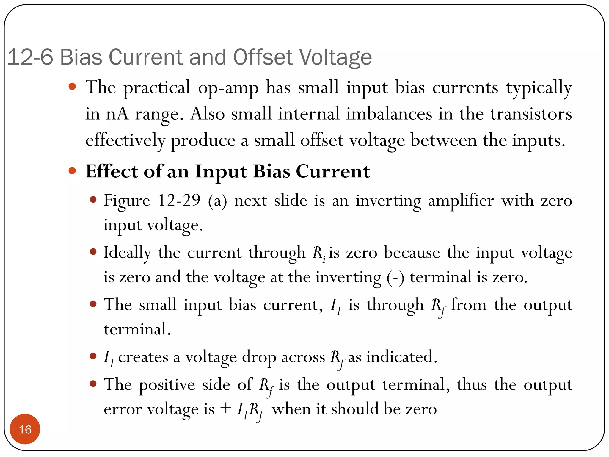 12-6 Bias Current and Offset Voltage 
Thepracticalop-amphassmallinputbiascurrentstypicallyinnArange.Alsosmallinternalimbalancesinthetransistorseffectivelyproduceasmalloffsetvoltagebetweentheinputs. 
EffectofanInputBiasCurrent 
Figure12-29(a)nextslideisaninvertingamplifierwithzeroinputvoltage. 
IdeallythecurrentthroughRiiszerobecausetheinputvoltageiszeroandthevoltageattheinverting(-)terminaliszero. 
Thesmallinputbiascurrent,I1isthroughRffromtheoutputterminal. 
I1createsavoltagedropacrossRfasindicated. 
ThepositivesideofRfistheoutputterminal,thustheoutputerrorvoltageis+I1Rfwhenitshouldbezero16  
