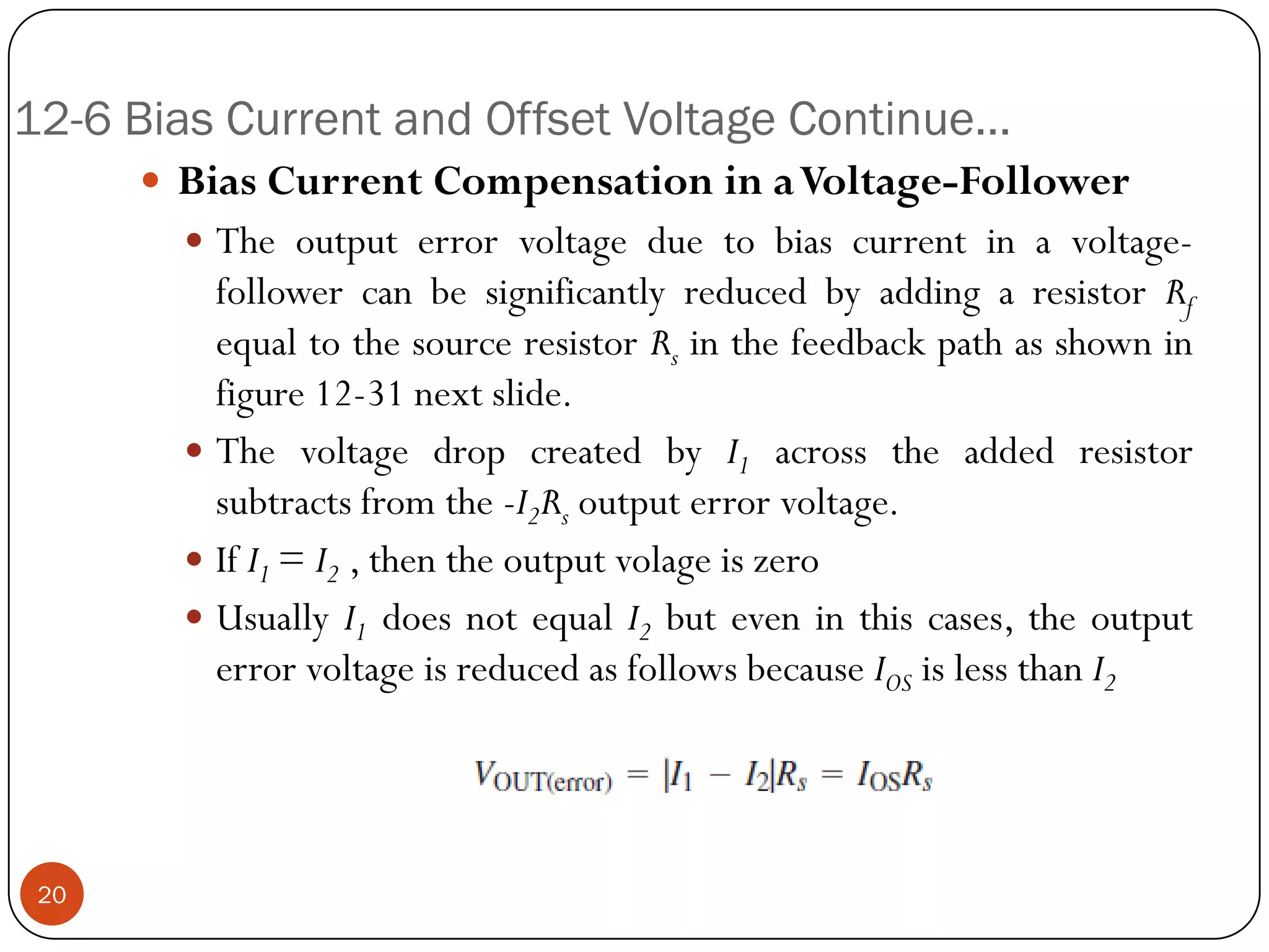 12-6 Bias Current and Offset Voltage Continue… 
BiasCurrentCompensationinaVoltage-Follower 
Theoutputerrorvoltageduetobiascurrentinavoltage- followercanbesignificantlyreducedbyaddingaresistorRfequaltothesourceresistorRsinthefeedbackpathasshowninfigure12-31nextslide. 
ThevoltagedropcreatedbyI1acrosstheaddedresistorsubtractsfromthe-I2Rsoutputerrorvoltage. 
IfI1=I2,thentheoutputvolageiszero 
UsuallyI1doesnotequalI2buteveninthiscases,theoutputerrorvoltageisreducedasfollowsbecauseIOSislessthanI220  