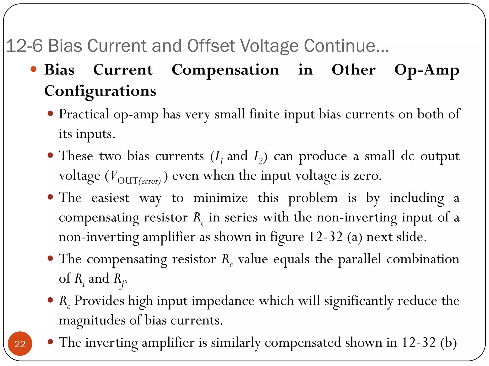 12-6 Bias Current and Offset Voltage Continue… 
BiasCurrentCompensationinOtherOp-AmpConfigurations 
Practicalop-amphasverysmallfiniteinputbiascurrentsonbothofitsinputs. 
Thesetwobiascurrents(I1andI2)canproduceasmalldcoutputvoltage(VOUT(error))evenwhentheinputvoltageiszero. 
TheeasiestwaytominimizethisproblemisbyincludingacompensatingresistorRcinserieswiththenon-invertinginputofanon-invertingamplifierasshowninfigure12-32(a)nextslide. 
ThecompensatingresistorRcvalueequalstheparallelcombinationofRiandRf. 
RcProvideshighinputimpedancewhichwillsignificantlyreducethemagnitudesofbiascurrents. 
Theinvertingamplifierissimilarlycompensatedshownin12-32(b)22  