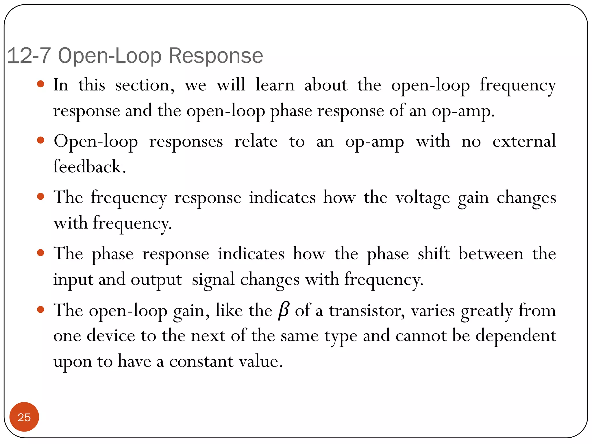 12-7 Open-Loop Response 
Inthissection,wewilllearnabouttheopen-loopfrequencyresponseandtheopen-loopphaseresponseofanop-amp. 
Open-loopresponsesrelatetoanop-ampwithnoexternalfeedback. 
Thefrequencyresponseindicateshowthevoltagegainchangeswithfrequency. 
Thephaseresponseindicateshowthephaseshiftbetweentheinputandoutputsignalchangeswithfrequency. 
Theopen-loopgain,liketheβofatransistor,variesgreatlyfromonedevicetothenextofthesametypeandcannotbedependentupontohaveaconstantvalue. 
25  