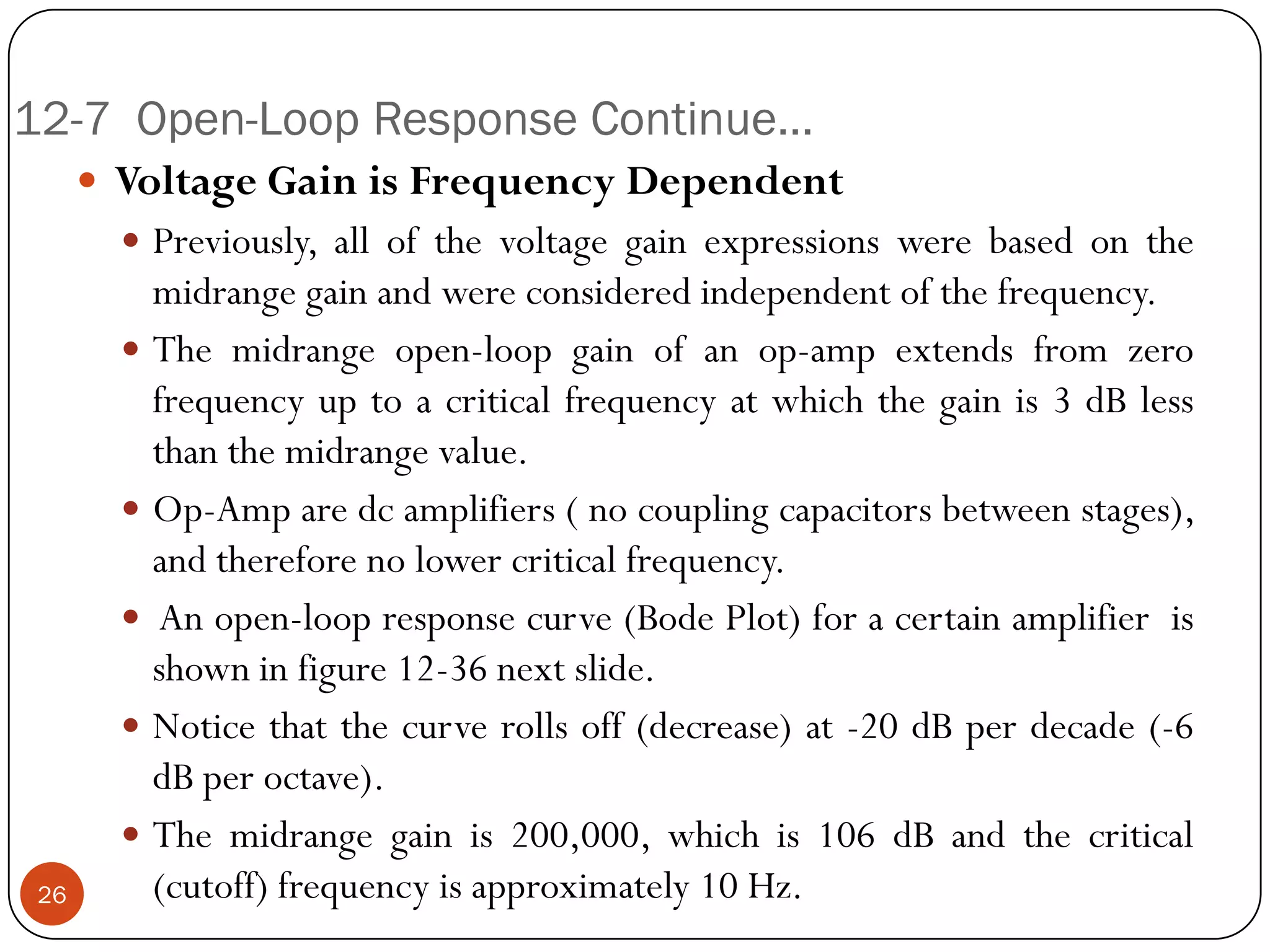 12-7 Open-Loop Response Continue… 
VoltageGainisFrequencyDependent 
Previously,allofthevoltagegainexpressionswerebasedonthemidrangegainandwereconsideredindependentofthefrequency. 
Themidrangeopen-loopgainofanop-ampextendsfromzerofrequencyuptoacriticalfrequencyatwhichthegainis3dBlessthanthemidrangevalue. 
Op-Amparedcamplifiers(nocouplingcapacitorsbetweenstages), andthereforenolowercriticalfrequency. 
Anopen-loopresponsecurve(BodePlot)foracertainamplifierisshowninfigure12-36nextslide. 
Noticethatthecurverollsoff(decrease)at-20dBperdecade(-6dBperoctave). 
Themidrangegainis200,000,whichis106dBandthecritical(cutoff)frequencyisapproximately10Hz. 
26  